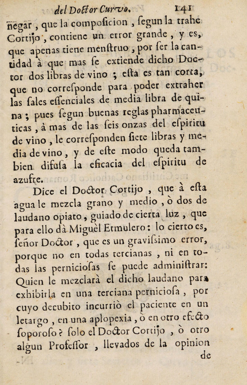 delDoBorCurnj», 1'4^ , &lt;^ue la coinpoíicion , fegunla trahé Cortijo-, contiene un. error grande , y es,, que apenas tiene menftruo , por fer la can¬ tidad a que mas fe extiende dicho Doc¬ tor dos libras de vino ; cfta es tan corta,, que no correfponde para poder extrahet las fales eífenciales de media libra de qui¬ na ; pues fegun buenas reglas pharmaceu- tica*s , á mas de las feis onzas del cfpiritu de vino , le correfponden fíete libras y me-^ dia de vino, y de efte modo queda tam¬ bién, difufa la eficacia del efpiritu de azufre. Dice el Dodor. Cortijo , que a eíta agua le mezcla grano y medio , o dos de láudano opiato, guiado de cierta luz , que para ello da Miguel Etmulcroí lo cierto es, fenor Dodor , q-ue es un gravifsirao error, porcjüe no en todas tctcii^nas , ni en to¬ das las pernidoTas fe puede adminiftrar: Quien le mezclara el dicho láudano pan exhibirla en una terciana perniciofa , por cuyo decúbito incurrió el paciente en un letargo , en una aplopexia , o en otro efedro - foporoío ? folo el Do(3ior Cord]o , o otro algún ProfeíTor , llevados de la opinión