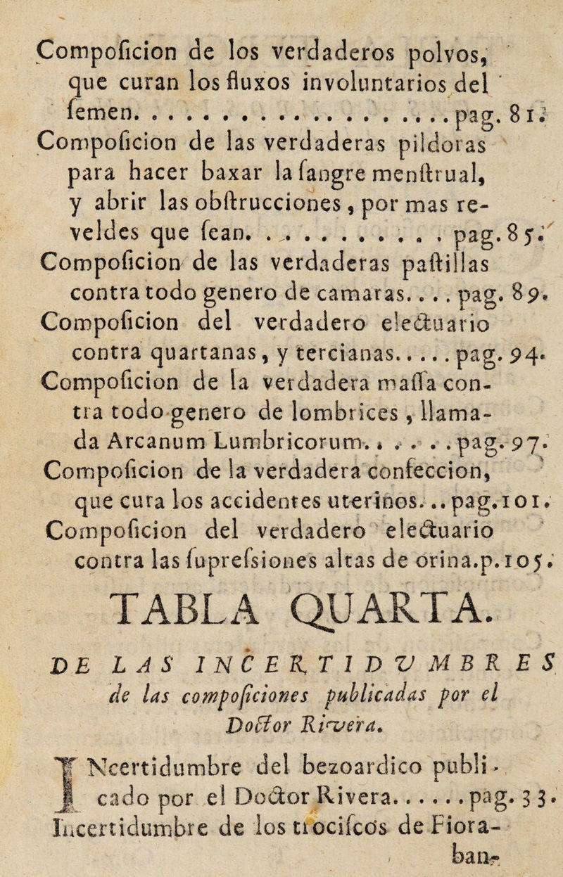 Compoficion de los verdaderos polvos, que curan losfluxos involuntarios^del ‘ femen.. .. pag. 8i¿ Compoficion de las verdaderas piidoras para hacer baxar la fangre menürual, y abrir las obftrucciones, por mas re- veldcs que fean, ... pag. 8 5.’ Compoficion de las verdaderas paftillas contra todo genero de camaras.... pag. 89. Compoficion del verdadero eleduario contra quartanas, y tercianas.pag. 94. Compoficion de la verdadera mafia con¬ tra todo genero de lombrices, llama¬ da Arcanum Lumbricorum. * .> . . . pag. 97. Compoficion de la verdadera confección, que cura los accidentes uterinos... pag. i o i. Compoficion del verdadero eleíluario contra las fuprefsiones altas de orina.p.105; TABLA QUARTA. DE LAS 1 N C E K, T l D V M B K E S de las cowPofíciones publicadas por el Doblar Rí<Taera. T Ncertidiimbre del bezoardico publi - J cado por el Dodor Rivera.. ....pag.33. íacertidiimbre de los trociíctís de Flora¬ ban?-