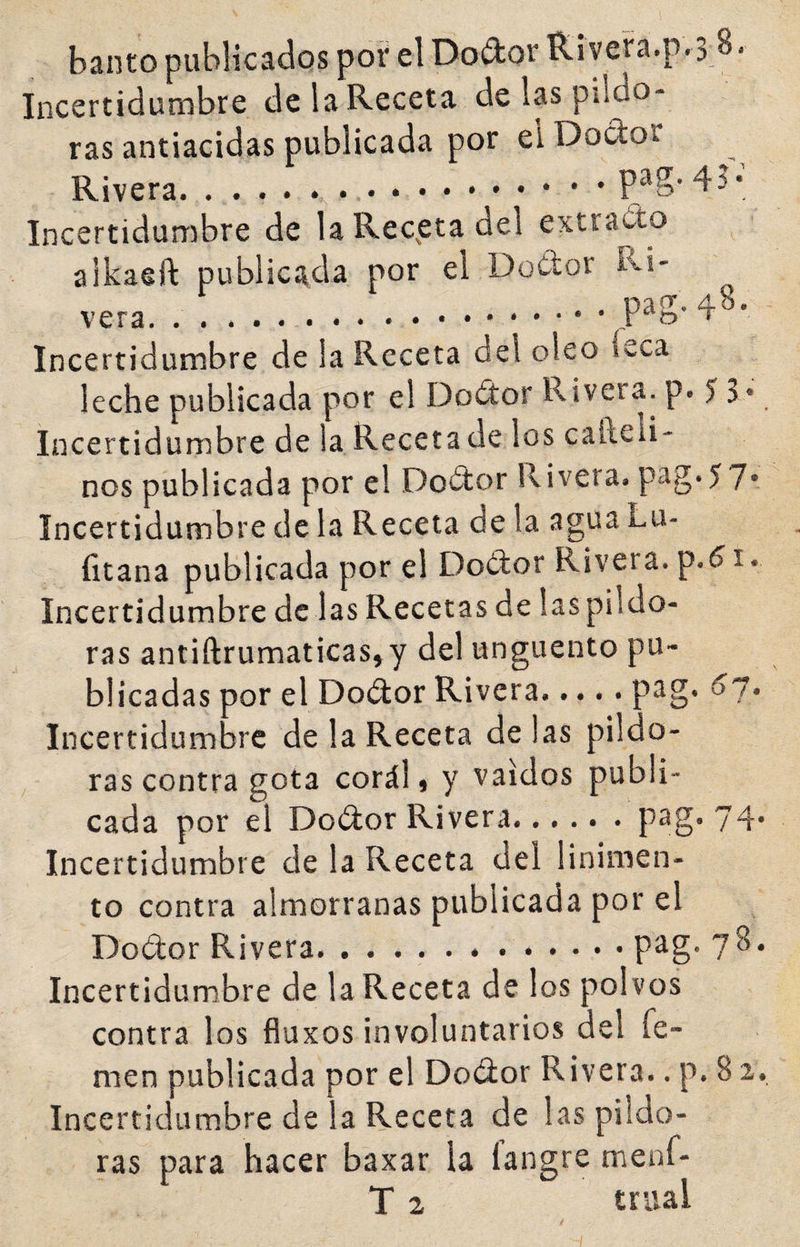 banto publicados poí' el Doélor Riveía.p.3 8. Incertidumbre de la Receta de las pildo¬ ras antiacidas publicada por eiDodor Rivera..P^S' Incertidumbre de la Recuera del extraíto alkaeft publicada por el Dodor Ri¬ vera. . . ... ^ Incertidumbre de la Receta del oleo leca leche publicada por el Dodor Rivera, p. 5 S* Incertidumbre de la Receta de los cafteli- nos publicada por el Dosítor Rivera, pag-57* Incertidumbre de la Receta de la agua Lu- íltana publicada por el Do¿tor Rivera, p.61. Incertidumbre de las Recetas de laspildo- ras antiftrumaticas, y del ungüento pu¬ blicadas por el Doótor Rivera.P^§* ^7* Incertidumbre de la Receta délas pildo¬ ras contra gota corál t y vaidos publi¬ cada por el Doélor Rivera.... . . pag.74- Incertidumbre de la Receta del linimen¬ to contra almorranas publicada por el Dodor Rivera.. pag. 78. Incertidumbre de la Receta de los polvos contra los fluxos involuntarios del Te¬ men publicada por el Do¿ior Rivera.. p. 8 2. Incertidumbre de la Receta de las pildo¬ ras para hacer baxar la langre nienf- T 2 trual