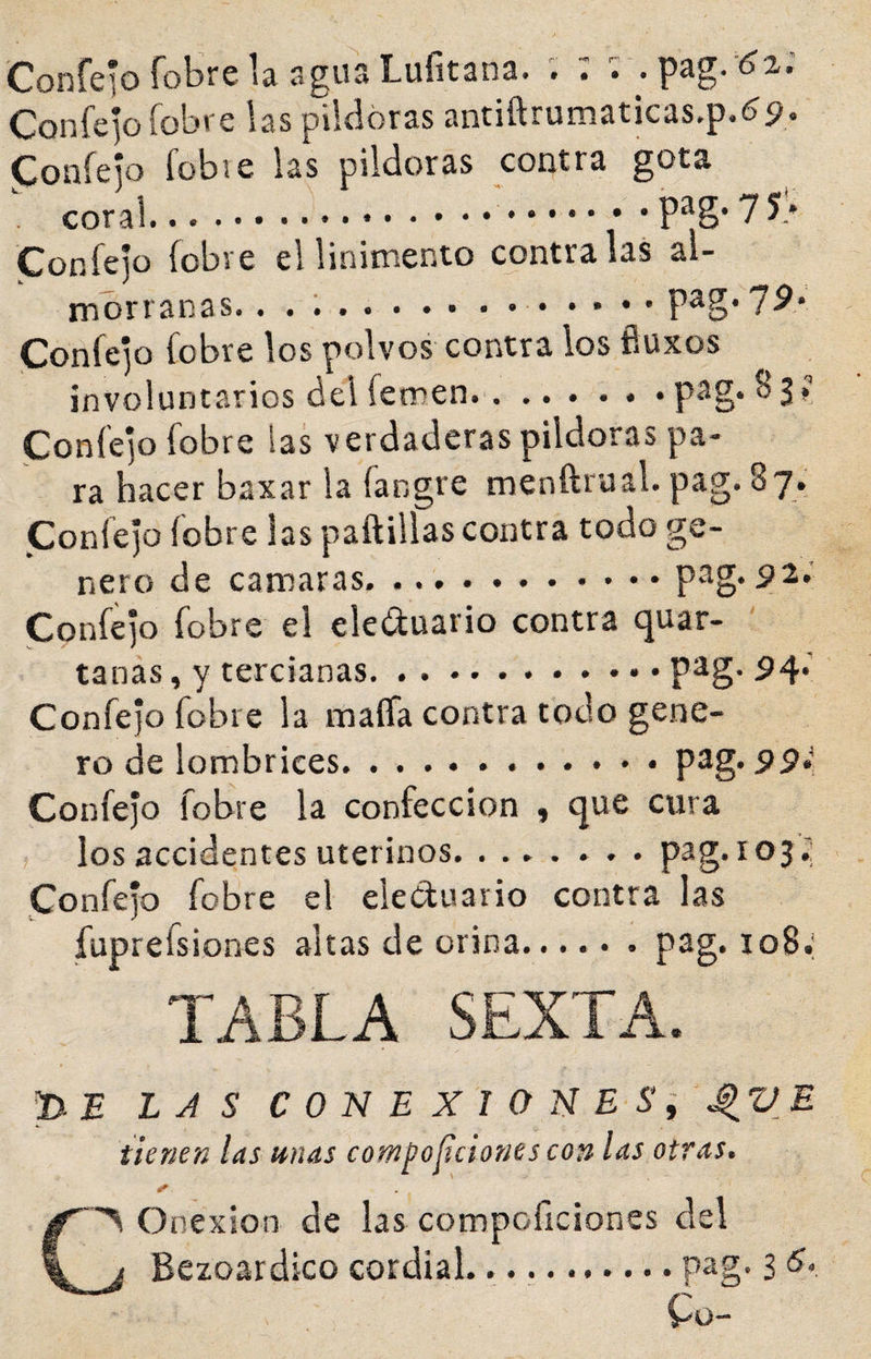 ConreíofobrelaaguaLufitana. . : ; . pag.'^i.' Confepíobi'e las pildoras antiftrumaticas.p.(?p. Coníeio fübve las pildoras contra gota ; coral..■..-pag-??:' Confejo íobve el linimento contraías al¬ morranas.. ...P^g*7^.* Confejo fobre los polvos contra los fluxos involuntarios del femen.. ..pag. 83»^ Confejo fobre las verdaderas pildoras pa¬ ra hacer baxar la fangre menftrual. pag. 87. Confejo fobre las paftillas contra todo ge¬ nero de camaras..pag. pa.' Confejo fobre el eleíSuario contra quar- tanás, y tercianas.P^g* ^4* Confejo fobre la maífa contra todo gene¬ ro de lombrices...pag. Confejo fobre la confección , que cura los accidentes uterinos.pag. 1032 Confejo fobre el eleCluario contra las fuprefsiones altas de orina...... pag. io8.' TABLA SEXTA. pE LAS CONEXIONE Si ^VE tienen las unas compoíiciones con las otras. CS Onexion de las compoficiones del j Bezoardico cordial.. pag. 3 &lt;5., Co-