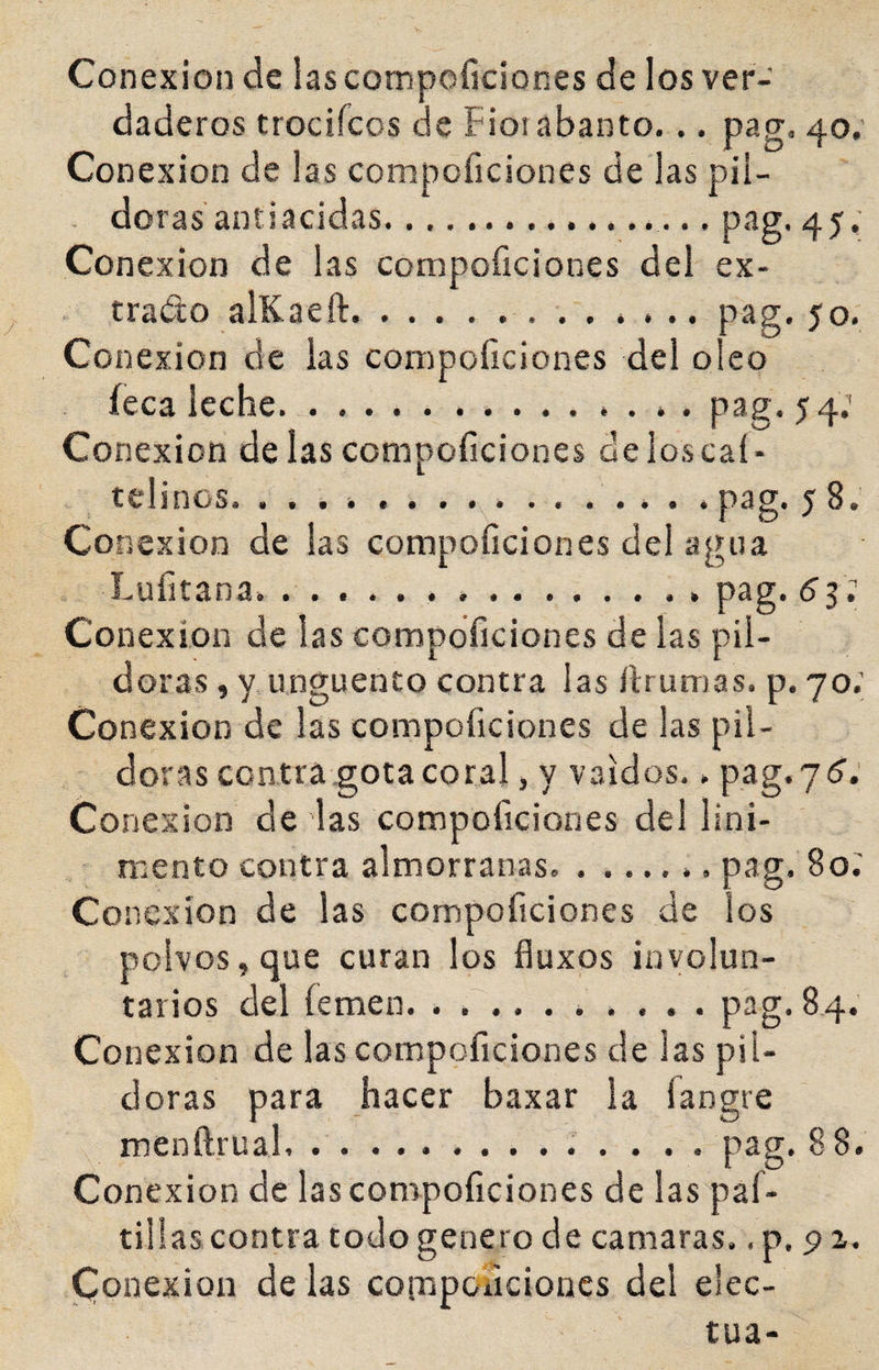 Conexión de lascompoficiones de los ver¬ daderos trocifcos de Fioiabanto. .. pag. 40; Conexión de las compoficiones de las pii- . doras antiacidas.. pag. 45.; Conexión de las compoficiones del ex¬ trado alKaeft...pag. 50. Conexión de las compoliciones del oleo íeca leche, ... . pag. 54; Conexión de las compoficiones de los caí- telinos. k ........... . pag. 5 8. Conexión de ¡as compoficiones del agua Lufitana. ..p3g*(^3* Conexión de las compoficiones de las pil¬ doras , y Ungüento contra ¡as íiruiTias. p. 70.; Conexión de las compoficiones de las pil¬ doras contra gota coral, y vaidos.. pag.yd; Co nexion de las compoficiones del lini¬ mento contra almorranas.... pag. 80; Conexión de las compoficiones de los polvos, que curan los fluxps involun¬ tarios del íemen. .......... pag. 84. Conexión de las compoficiones de las pil¬ doras para hacer baxar la íangre menftrual.. pag. 88. Conexión de las compoficiones de las paf- tillas contra todo genero de camaras.. p. p a. Conexión de las coirsponcioncs del elec-