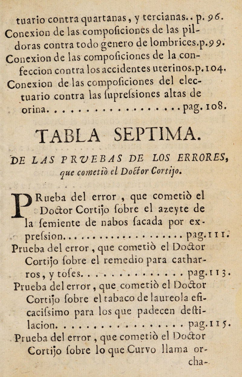 tuario contraquartanas, y tercianas., p. 96^. Conexión üe las^compoficiones de las pil¬ doras contra todo genero de lombrices.p.9 9. Conexión de las compoíiciones de la con¬ fección contra los accidentes uterinos.p, 104* Conexión de las compoficiones del elec- tuario contra las fuprefsiones altas de , orina...10^' TABLA SEPTIMA. DE LAS PKVEBAS DE LOS ERRORES, que cometió el Doctor Cortijo. PRueba del error , que cometió el Dodor Cortijo fobre el azeyte de la feraiente de nabos facada por ex- prefsion.. .A.pag.iii. Prueba del error , que cometió el Dodor Cortijo fobre el remedio para cathar- ros, y tófes. . ..pag. 113 • Prueba del error, que.cometió el Dodor Cortijo fobre el tabaco de laureola efi- cacifsimo para los que padecen depi¬ lación.pag.115* Prueba del error , que cometió el Dodor Cortijo fobre lo que Curvo llama or- cha-