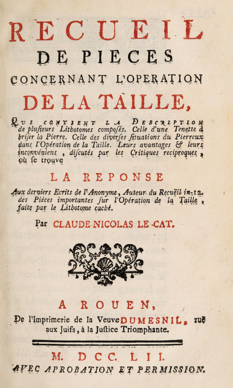 DE PIECES CONCERNANT L'OPERATION DE LA TAILLE, fi. v I C ONT l E N 7 1 U B B S C XI P V l O U de plufieurs Lithotomes compofés. Celle d'une Tenette à ÿrifer la Pierre. Celle des diverfes fituations du Pierreux dans, l'Opération de la Taille. Leurs avantages leurs; inconvéniens , difcutés par les Critiques réciproquejt 9 bü fe trouve  ’* * 4 LA REPONSE Aux derniers Ecrits de P Anonyme 9 Auteur■ du Recueil in~ iau des Pièces importantes fur l'Opération de la Taille 9 faite par le Lithotome caché. Par CLAUDE NICOLAS LE-CAT. A ROUEN, Pe l'Imprimerie de la Veuve D Ü M E S NIL , ïU? aux Juifs, à la Juflice Triomphante. M. D C C. LIT. '4F RC A PROBATION- ET PERMISSION,