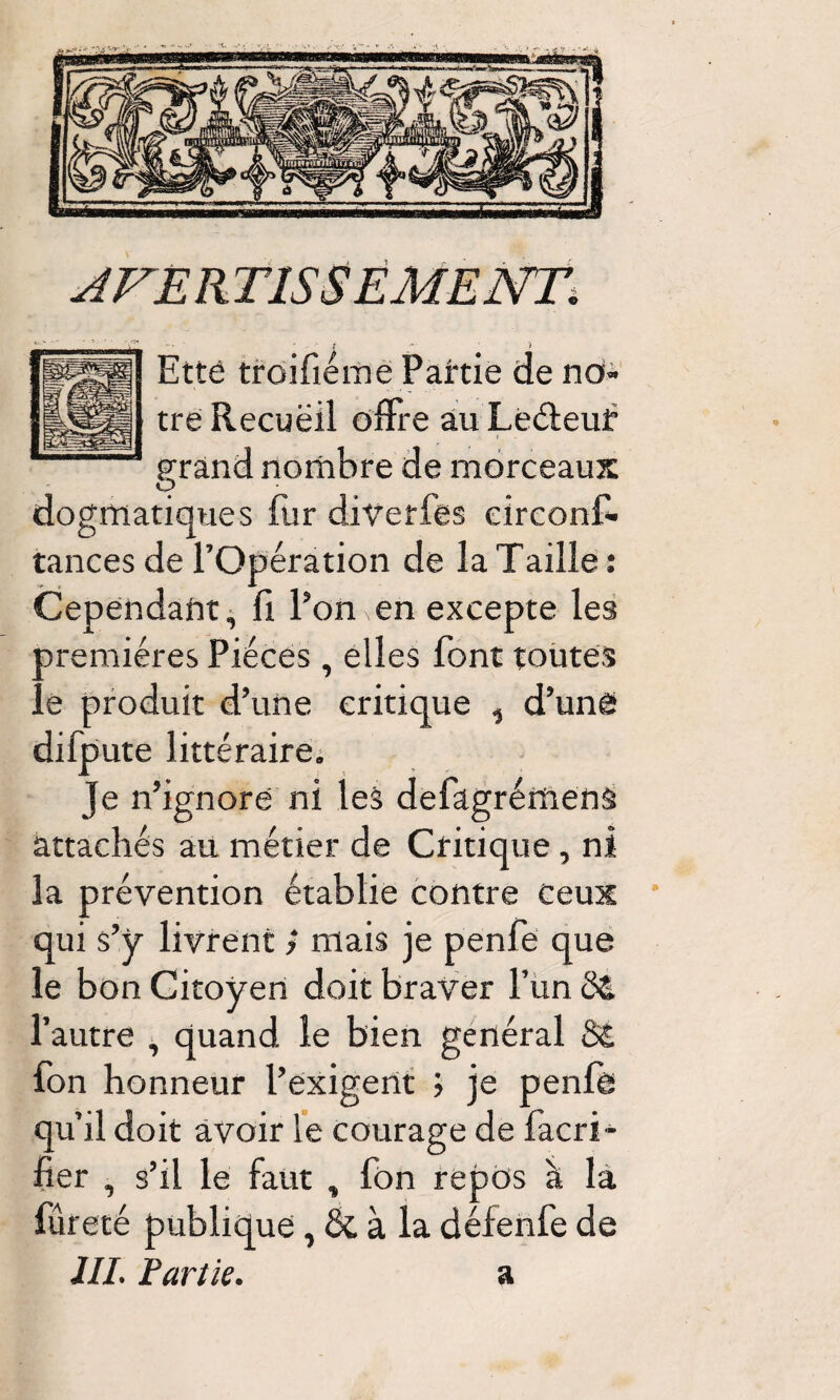 Etté troifiérae Partie de no¬ tre Recuëil offre au Leéleuf grand nombre de morceaux O dogmatiques fur divetfes eirconf* tances de l’Opération de la Taille : Cependant ^ fi Pon en excepte les premières Pièces , elles font toutes le produit d’une critique , d’une difpute littéraire; Je n’ignoré ni les defagrémenâ attachés au métier de Critique, ni la prévention établie contre Ceux * qui s’y livrent > mais je penfe que le bon Citoyen doit braver l’un d& l’autre , quand le bien général S£ fon honneur l’exigent ; je penfe qu’il doit avoir le courage de facri- fier , s’il le faut , fon repos à la fureté publique, & à la défenfe de AVERTISSEMENT^