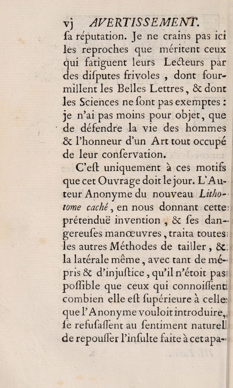 fa réputation. Je ne crains pas ici les reproches que méritent ceux qui fatiguent leurs Leéleurs par des difputes frivoles , dont four¬ millent les Belles Lettres, 8c donc les Sciences ne font pas exemptes : je n’ai pas moins pour objet, que de défendre la vie des hommes 8c l’honneur d’un Art tout occupé de leur confervation. C’eft uniquement à ces motifs que cet Ouvrage doit le jour. L’Au¬ teur Anonyme du nouveau Litho-• tome caché, en nous donnant cette:! prétendue invention , 8c fes dan- gereufes manœuvres, traita toutes; les autres Méthodes de tailler, 8c; la latérale même, avec tant de mé¬ pris 8c d’injuftice, qu’il n’étoit pas poilible que ceux qui connoiffenc combien elle eft fupérieure à celle que l’Anonyme vouloir introduire, fe refufallent au fentiment naturel de repoulfer l’infulte faite à cet apa-
