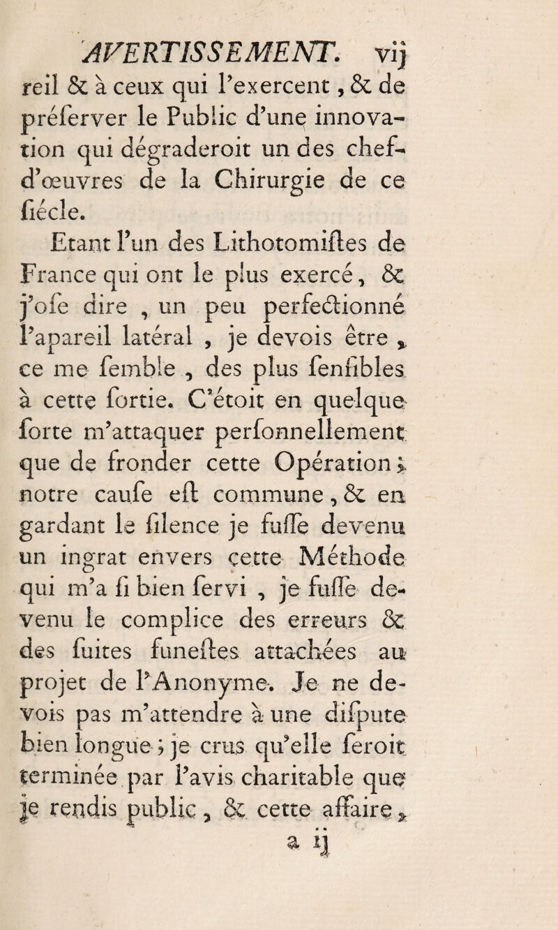 reil & à ceux qui l’exercent, & de prélerver le Public d’une innova¬ tion qui dégraderait un des chef- d’œuvres de la Chirurgie de ce fi écle. Etant l’un des Lithotomiftes de France qui ont le plus exercé, & j’oie dire , un peu perfectionné l’apareil latéral , je devois être % ce me femble , des plus fenfibles à cette fortie. C’étoit en quelque forte m’attaquer perfonnellement que de fronder cette Opération > notre caufe eil commune, & en gardant le filence je fufle devenu un ingrat envers çette Méthode qui m’a fi bien fervi , je fufle de¬ venu le complice des erreurs & des fuites funeftes attachées au» projet de l’Anonyme. Je ne de¬ vois pas m’attendre à une difpute bien longue ; je crus qu’elle ferait terminée par l’avis charitable que je rendis public, & cette affaire * a ij