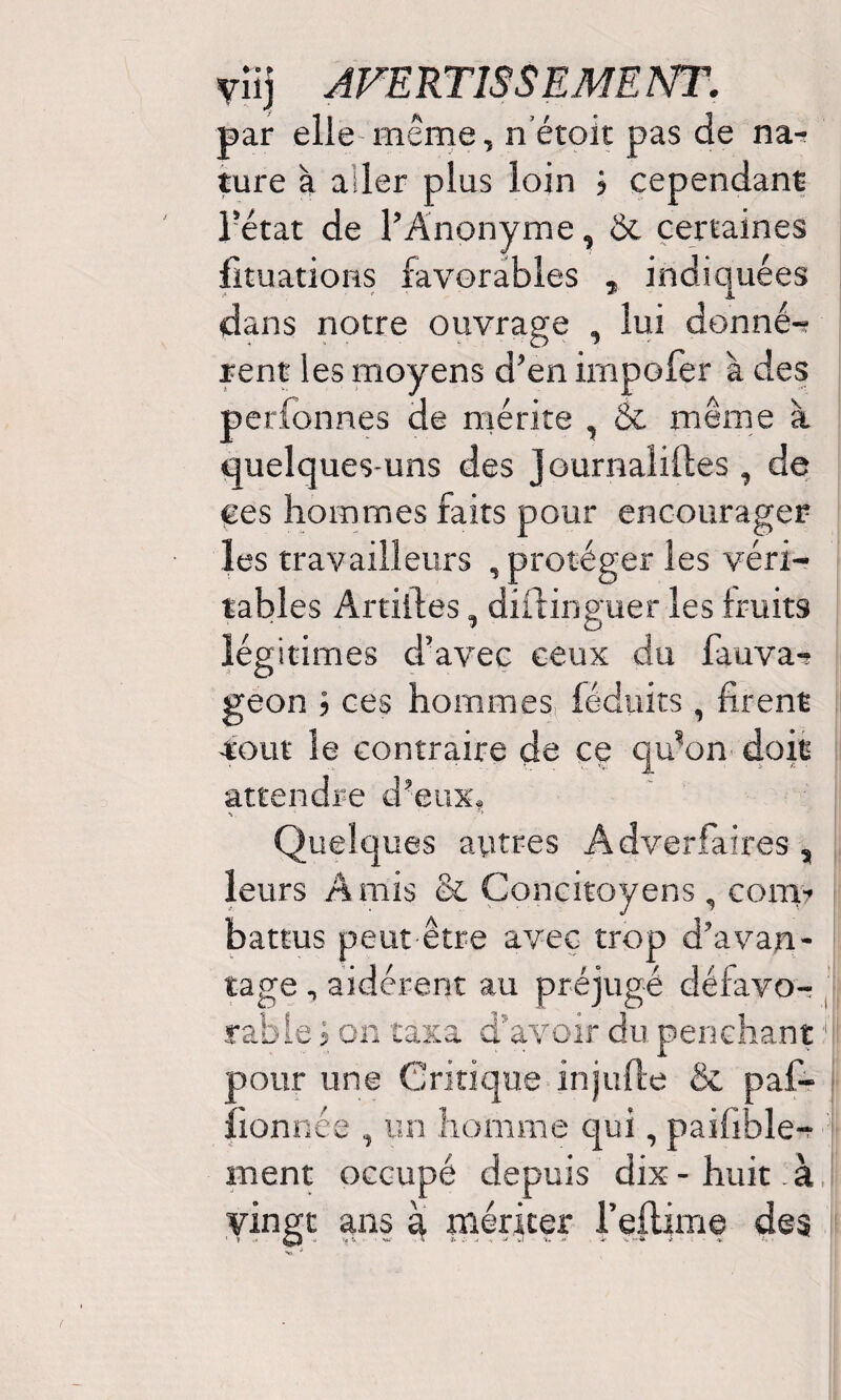 par elle même, n étoit pas de na-» ture à aiîer plus loin j cependant l?état de l’Anonyme, & certaines fituations favorables indiquées dans notre ouvrage , lui donnée rent les moyens d’en impofer à des perfonnes de mérite , & même à quelques-uns des Journaliftes , de ees hommes faits pour encourager les travailleurs , protéger les véri¬ tables Artiiles, dilfinguer les fruits légitimes d’avec ceux du fauva- geon ; ces hommes féduits, firent tout le contraire de ce qu’on doit attendre d’eux. v ‘ s> Quelques autres Adversaires, leurs Amis & Concitoyens, com¬ battus peut être avec trop d’avan¬ tage , aidèrent au préjugé défavo¬ rable j on taxa d’avoir du penchant1 pour une Critique injufte & paf- fionnée , un homme qui, paifible- ment occupé depuis dix - huit - à vingt ans à mériter l’eflime des ' » - > >fV . • w t * J ». J . » * ■ *