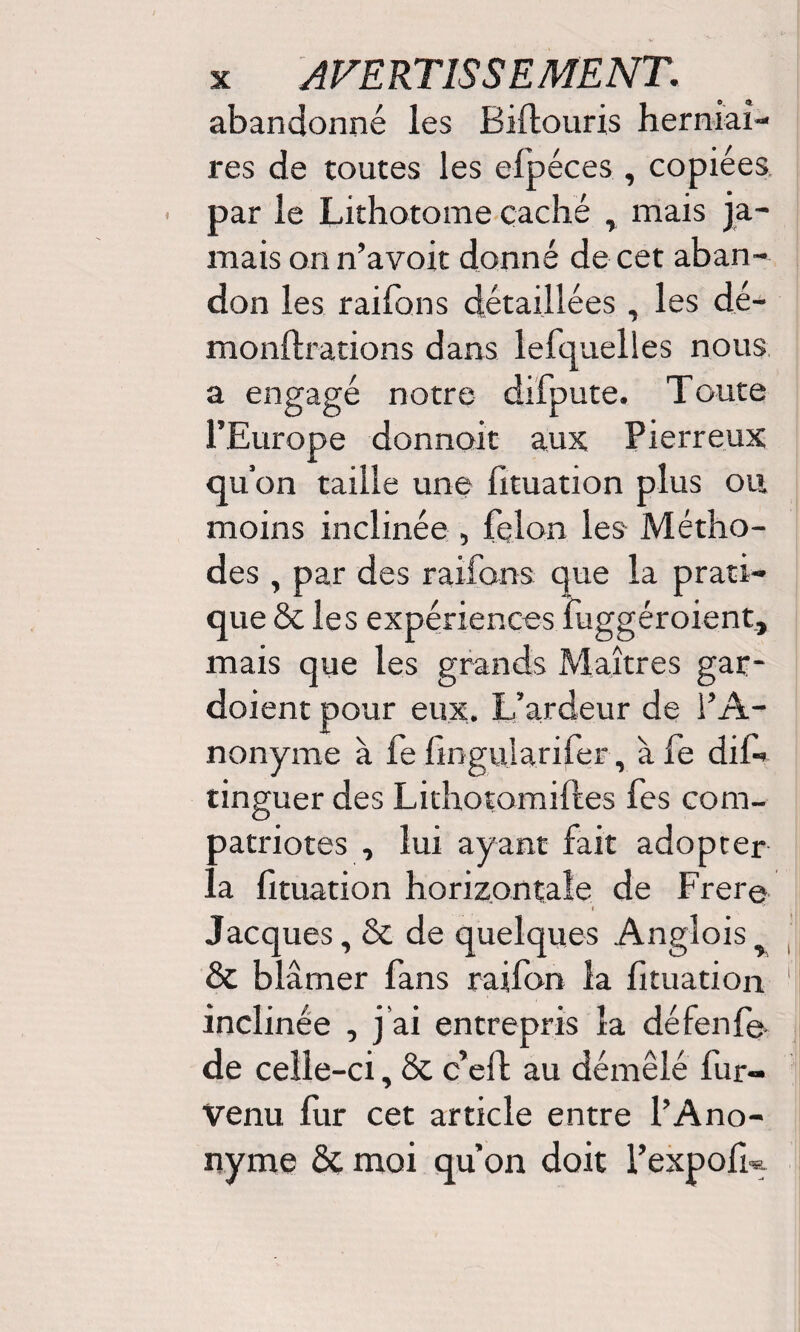 abandonné les Biftouris herniai¬ res de toutes les efpéces , copiées par le Lithotome caché , mais ja¬ mais on n’avoit donné de cet aban¬ don les raifons détaillées, les dé- monftrations dans lefquelles nous a engagé notre difpute. Toute l’Europe donnoit aux Pierreux qu’on taille une fituation plus ou moins inclinée , félon les Métho¬ des , par des raifons que la prati¬ que & les expériences fuggéroient, mais que les grands Maîtres gar¬ daient pour eux. L’ardeur de l’A¬ nonyme à fe fingularifer, àfe dis¬ tinguer des Lithotomiftes fes com¬ patriotes , lui ayant fait adopter la fituation horizontale de Frer© I Jacques, & de quelques Angloisy & blâmer fans raifon la fituation ■ inclinée , j’ai entrepris la défenf©. de celle-ci, & c’efl au démêlé fur- venu fur cet article entre l’Ano¬ nyme &. moi qu’on doit l’expofk