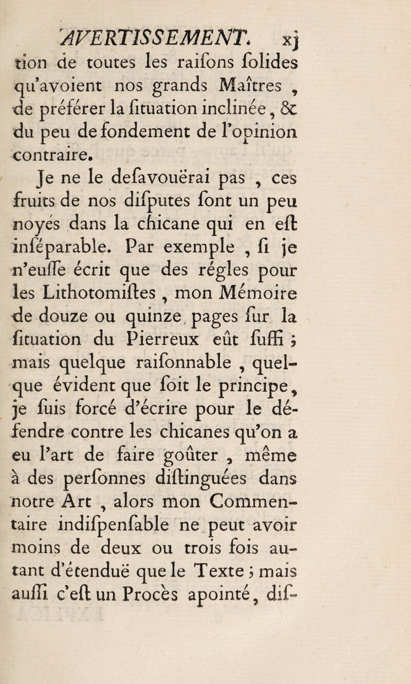 tîon de toutes les raifons lolides qu’avoient nos grands Maîtres , de préférer la fituation inclinée, & du peu de fondement de l’opinion contraire. je ne le defavouerai pas , ces fruits de nos difputes font un peu noyés dans la chicane qui en effc inféparable. Par exemple , fi je n’eulfe écrit que des régies pour les Lithotomifles, mon Mémoire de douze ou quinze pages fur la fituation du Pierreux eût fuffi i mais quelque raifonnable , quel¬ que évident que foit le principe, je fuis forcé d’écrire pour le dé¬ fendre contre les chicanes qu’on a eu l’art de faire goûter , même à des perfonnes diftinguées dans notre Art , alors mon Commen¬ taire indifpenfable ne peut avoir moins de deux ou trois fois au¬ tant d’étenduë que le Texte ; mais aulH c’eft un Procès apointé, dif-