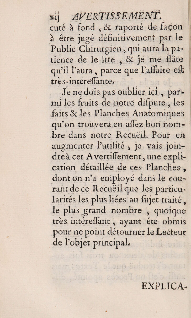 cuté à fond , & raporté de façon à être jugé définitivement par le Publie Chirurgien, qui aura la pa¬ tience de le lire , & je me flâte qu’il l'aura, parce que l’affaire eft très-intéreffante. Je ne dois pas oublier ici , par¬ mi les fruits de notre difpute, les faits & les Planches Anatomiques qu’on trouvera en allez bon nom¬ bre dans notre Recuëil. Pour en augmenter l’utilité , je vais join¬ dre à cet Avertiflement, une expli¬ cation détaillée de ces Planches , dont on n’a employé dans le cou¬ rant de ce Recuëil que les particu¬ larités les plus liées au lujet traité t le plus grand nombre i quoique très intéreffant i ayant été obmis pour ne point détourner le Leéleur de l’objet principah EXPLICA-