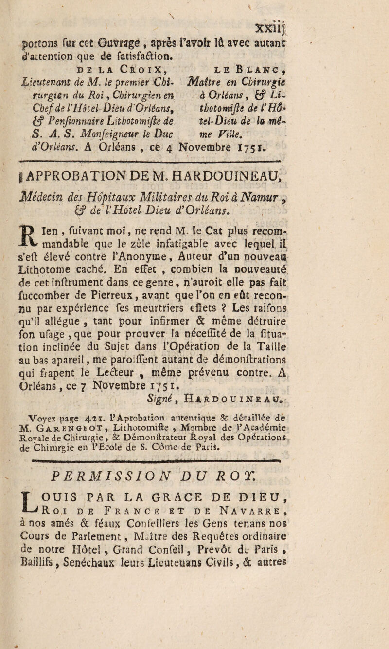 XXI i J avec autant le Blanc, Maître en Chirurgie à Orléans, &? Li- tbotomifle de l’HÔ* tel-Dieu de la mê** portons fur cet Ouvrage , après î’avoîr d’aaention que de fatisfa&ion. de la Croix, Lieutenant de M. le premier Chi¬ rurgien du Roi, Chirurgien en Chef de l'Hôtel Dieu d'Orléans, èff Penfeonnaire Lîthotomijlâ de S. A. S. Monfeigneur le Duc me d’Orléans. A Orléans , ce 4 Novembre 1751. | APPROBATION DE M, H A R DOU IN EAU, Médecin des Hôpitaux Militaires du Roi à Namur £? de VHôtel Dieu d’Orléans. , < . ■ • •* «... Rien , fuivant moi, ne rend M- le Cat plus recom¬ mandable que le zèle infatigable avec lequel il s’eft élevé contre l’Anonyme, Auteur d’un nouveau Lithotome caché. En effet , combien la nouveauté de cet inftrument dans ce genre, n’auroit elle pas fait fuccomber de Pierreux, avant que Ton en eût recon¬ nu par expérience fes meurtriers effets ? Les raifons qu’il allègue , tant pour infirmer & même détruire fon ufage ,que pour prouver la néceffité de la fitua- tion inclinée du Sujet dans l’Opération de la Taille au bas apareil, me parodient autant de démonftrations qui frapent le Le&eur , même prévenu contre. A Orléans, ce 7 Novembre 1751. Signé, Hardouineaiî* Voyez page 411. PAprofeation autentique & détaillée de M. Garengiot, Lithotomifte , Membre de l’Académie Royale de Chirurgie, Sc Démonftrateur Royal des Operations de Chirurgie en l’Ecole de S. Côme de Paris. w iiiMiw „mmm.. ■ ■■ - —- - r ri n_j. 1 m ~ -- -  — PERMISSION DU ROT: LOUIS PAR LA GRACE DE DIEU, Roi de France et de Navarre, à nos amés & féaux Confeillers les Gens tenans nos Cours de Parlement, Maître des Requêtes ordinaire de notre Hôtel , Grand Confeil, Prévôt de Paris , Baillifs, Sénéchaux leurs Lieutenans Civils, & autres