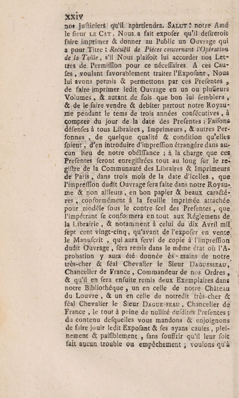 nos Juflicierâ qtfil apàrdendra. Salut î notre Amé le fleur le Cat, Nous a fait expofer qu’il defireroiÊ faire imprimer & donner au Public un Ouvrage qui a pour Titre ! Recueil de Pièces concernant l'Opération âe la Taille, s’il Nous plaifoit lui accorder nos Let¬ tres de Permiflîon pour ce néceffaires A ces Gau¬ les t voulant favorablement traiter l’Expofant, Nous lui avons permis & permettons par ces Prefentes 5 de faire imprimer ledit Ouvrage en un ou pluüeurs Volumes, & autant de fois que bon lui femblera 9 & de le faire vendre & débiter partout notre Royau¬ me pendant le tems de trois années confécutives, à çompter du jour de-la date des Prefentes ; Faifon& défenfes à tous Libraires , Imprimeurs, & autres Per» fonnes , de quelque qualité & condition qu’elles foient, cfen introduire d’impreffion étrangère dans cun Heu de notre obéïfîance ; à la charge que ces Prefentes feront enregiftrées tout au long fur le re- giftre de la Communauté des Libraires & Imprimeurs de Paris » dans trois mois de la date d’icelles , que Pimpreflion dudit Ouvrage fera faite dans notre Royau* me & non ailleurs, en bon papier & beaux caractè¬ res , conformément à la feuille imprimée attachée pour modèle fous le contre fcel des Prefentes, que l’impétrant fe confoimera en tout aux Régîemens de la Librairie , & notamment à celui du dix Avril mil fept cent vingt-cinq, qu’avant de l’expofer en vente le Manufcrit , qui aura fervi de xopie à l’imprefîion dudit Ouvrage , fera remis dans le même état où l’A- probation y aura été donnée ès - mains de notre très-cher & féal Chevalier le Sieur Daquesseau/ Chancelier de France , Commandeur de nos Ordres, & qu’il en fera enfuite remis deux Exemplaires dans notre Bibliothèque 5 un en celle de notre Château du Louvre , & un en celle de notredit très-cher & féal Chevalier le Sieur Dague:-seâu , Chancelier de France , le tout à peine de nullité defdites Prefentes ; du contenu desquelles vous mandons & enjoignons de faire jouir ledit Expofant & fes ayans caufes, plei¬ nement & paifiblement , fans fouffrir qu’il leur foie fait aucun trouble ou empêchement j vouions qu’à