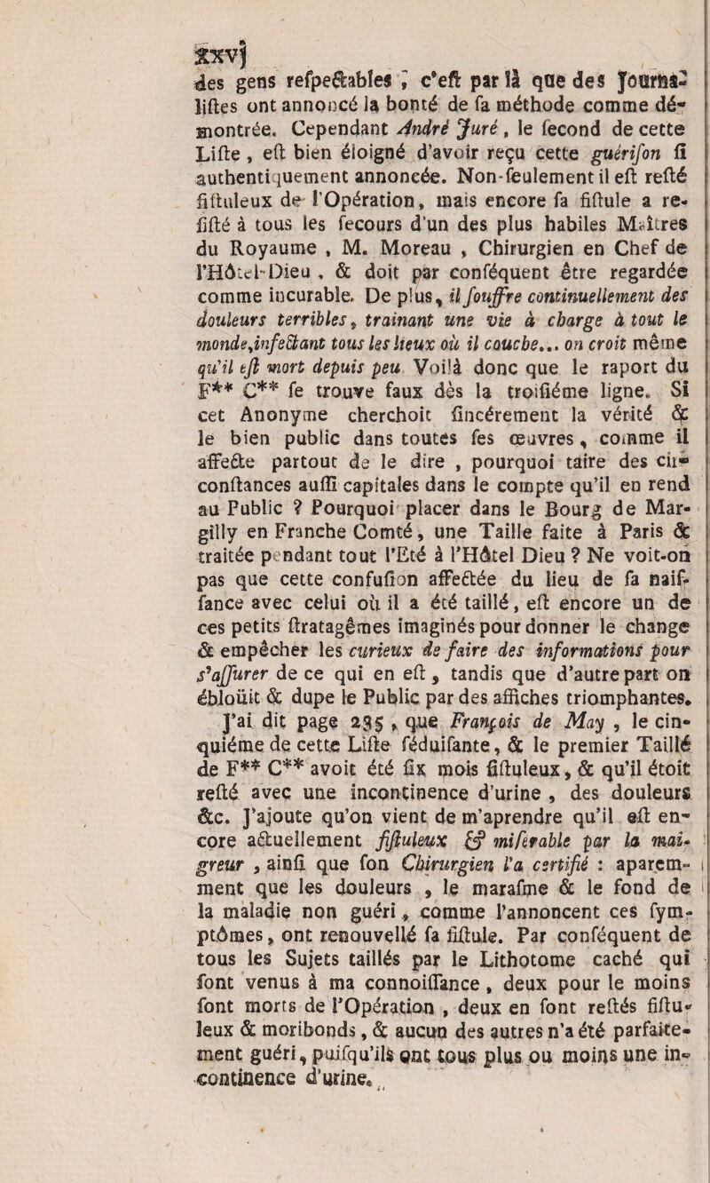 des gens refpedabîes » c’efl par !à que des JoTOS- liftes ont annoncé la bonté de fa méthode comme dé* montrée* Cependant André Juré t le lécond de cette Lifte , eft bien éloigné d’avoir reçu cette guérifon fi authentiquement annoncée. Non-feulement i! eft refté j ftftuleux de l’Opération, mais encore fa fiftule a re* fifté à tous les fecours d’un des plus habiles Maîtres du Royaume , M. Moreau » Chirurgien en Chef de î’HôtebDieu , & doit piar conféquent être regardée comme incurable. De plus, ilfouffre continuellement des douleurs terribles, traînant une vie à charge à tout le monde,infeft ant tous les lieux où il couche... on croit même qu’il tft mort depuis peu Voilà donc que le raport du F** q** fe trouve faux dès la troifiéme ligne, SI cet Anonyme cherchoit fincérement la vérité Sf, le bien public dans toutes fes œuvres, comme il afFede partout de le dire , pourquoi taire des cir«> < confiances aufll capitales dans le compte qu’il en rend au Public ? Pourquoi placer dans le Bourg de Mar- giîly en Franche Comté, une Taille faite à Paris & traitée pendant tout l’Eté à PHÔtel Dieu ? Ne voit-on pas que cette confufion afFe&ée du lieu de fa naif- fance avec celui où il a été taillé, eft encore un de ces petits ftratagêmes imaginés pour donner le change & empêcher les curieux de faire des informations pour S^affurer de ce qui en eft , tandis que d’autre part on ébioüit & dupe le Public par des affiches triomphantes. J’ai dit page 23$ , que François de May , le cin¬ quième de cette Lifte féduifante, & le premier Taillé de F** C** avoit été fiix mois fiftuleux, & qu’il étoit refté avec une incontinence d’urine , des douleurs de. J’ajoute qu’on vient de m’aprendre qu’il eft en¬ core aèlueilement fijluleux £? miferable par la mai* greur , ainfî que fon Chirurgien l'a certifié : aparem- 1 ment que les douleurs , le marafme & le fond de i la maladie non guéri, comme l’annoncent ces fy Di¬ plômes , ont reoouvçllé fa fiftule. Par conféquent de tous les Sujets taillés par le Lithotome caché qui font venus à ma connoiflance, deux pour le moins font morts de l’Opération , deux en font reliés fiftu* leux & moribonds, & aucun des autres n’a été parfaite¬ ment guéri, puifqu’ils ont tous plus ou moins une in¬ continence d’urine*