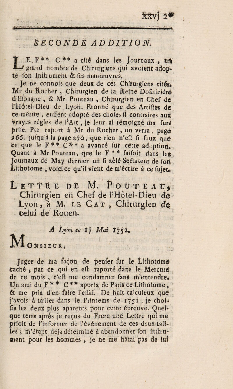 SfV) 2® SECONDE ADDITION. LE, F** C ** a cité dans lés Journaux , tia grand nombre de Chirurgiens qüi âvoient adop^ té fon Iniirument à. Tes manœuvres. Je ne connais que deux de ces Chirurgiens cités. Mr du Rocher , Chirurgien de la Reine Doiiairiéré d'Kfpagne , & Mr Poüteau , Chirurgien en Chef de l’Hôtel-Dieu de Lyon. Etonné que des Artiftés dé ce mérite , eufierc adopté des choies fi contraires aux Vrayes régies de l’Art, je leur ai témoigné ma furé prife, Par r a port à Mr du Rocher , on verra, pagé 3 66. jufqu’à la page 276, que rien n’eft fi faux que ce que le F** C** a avancé fur cétte adoption. Quant à Mr Pouteau, que le F * * faifoit dans les Journaux de May dernier un fi zélé Se&ateur de foii JLiifaotome t voici ce qu’il yient de m’écrire à ce fujet. Lettre de M. P o ü t è a u* Chirurgien en Chef de PHotel-Dieu dé Lyon, à M. le Cat> Chirurgien dé Celui de Rouen. À Lyon ce îy Mai 1752. M Onsieur j juger de ma façon de penfer fur le Lithotofflë Caché , par ce qui en efi: raporté dans le Mercure de ce mois , c’eft me condamner fané m’entendre* Un ami du F * * C * * apbrta de Paris ce Lithotome, & me pria d’en faire l’eflai. De huit càlculeux què j’avois à tailler dans le Printems de 1751 , je choL fis les deux plus aparents pour cette épreuve. Quel» que tenis après je reçus du Frere une Lettre qui me prioit de l’informer de l’événement de ces deux tail¬ les ; m’étant déjà déterminé à abandonner fdn infini¬ ment pour les hommes , je ne me hâtai pas de ld