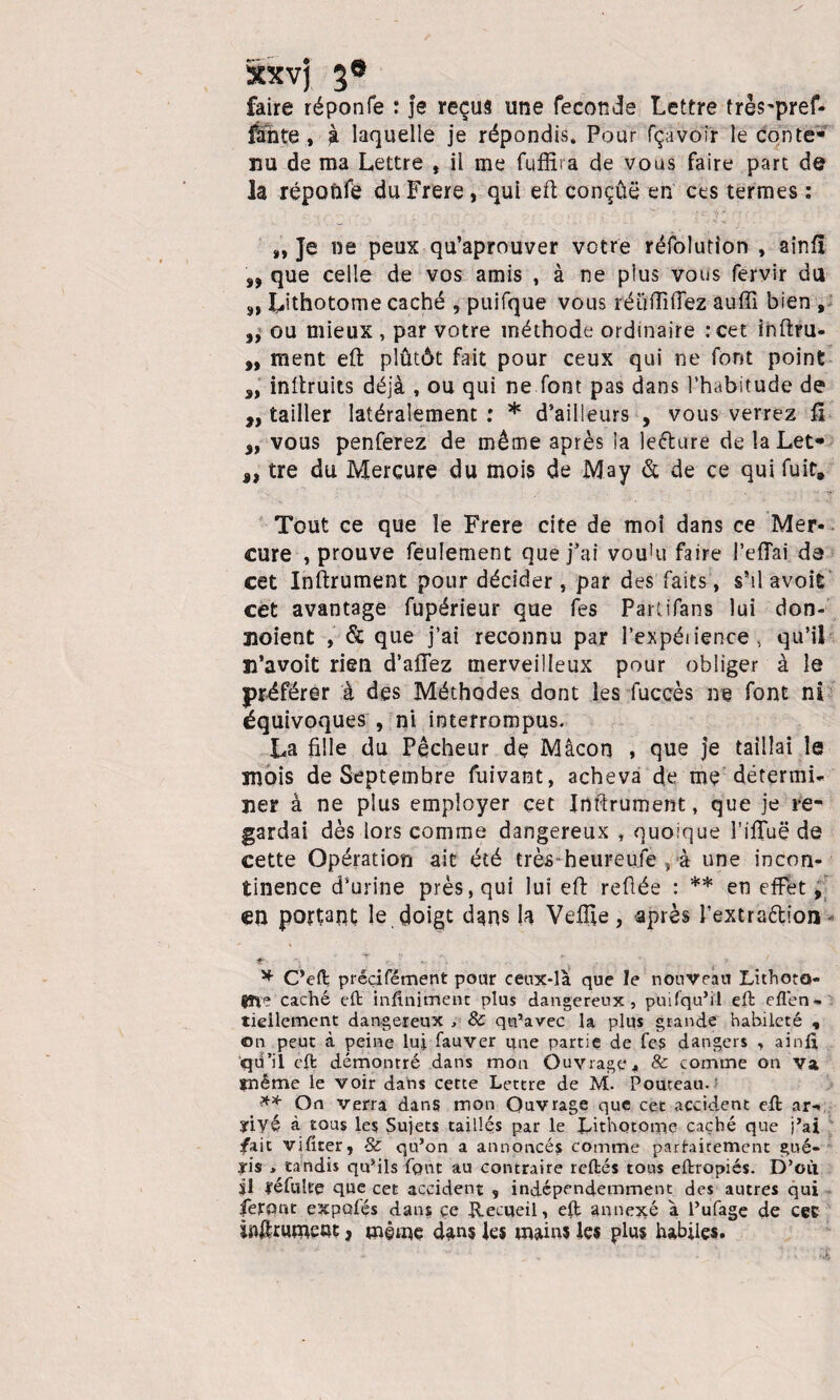xxvj 3® faire réponfe : je reçus une fécondé Lettre très'pref- fâ~nte, à laquelle je répondis. Pour fçavoir le conte¬ nu de ma Lettre , il me fqffira de vous faire part de la répoûfë du Frere, qui eft conçue en ces termes : „ Je ne peux qu’aprouver votre réfolution , aînfl „ que celle de vos amis , à ne plus vous fervir du 5, Lithotome caché , puifque vous réüflîOez auffi bien , ,, ou mieux , par votre méthode ordinaire :cet ihftru- „ ment eft plutôt fait pour ceux qui ne font point a, inftruits déjà , ou qui ne font pas dans l’habitude de „ tailler latéralement: * d’ailleurs , vous verrez fi „ vous penferez de même après la leèture de la Let- 9> tre du Mercure du mois de May & de ce qui fuit. Tout ce que le Frere cite de moi dans ce Mer¬ cure , prouve feulement que fai vou'u faire l’efîai da cet Inftrument pour décider, par des faits, s’il avoit cet avantage fupérieur que fes Partifans lui don- jioient , & que j’ai reconnu par l’expéiience, qu’il n’avoit rien d’affez merveilleux pour obliger à le préférer à des Méthodes dont les fuccès ne font ni équivoques , ni interrompus. La fille du Pêcheur de Mâcon , que je taillai le mois de Septembre fuivant, acheva de me détermi¬ ner à ne plus employer çet Jnftrument, que je re¬ gardai dès lors comme dangereux , quoique l'ifîuë de cette Opération ait été très heureufe , à une incon¬ tinence d’urine près, qui lui eft refiée : ** en effet, en portant le doigt dans la Veffte , après l’extra&ion - * C’eft préçifément pour ceux-là que le nouveau Lithoto- $ïie caché eft infiniment plus dangereux, pui(qu’il eft eflén*» tiellement dangereux , & qu’avec la plus grande habileté , on peut à peine lui fauver une partie de fes dangers , ainft qü’il eft démontré dans mon Ouvrage, & comme on va ïnême le voir dans cette Lettre de M. Fouteau. ** On verra dans mon Ouvrage que cet accident eft ar- yiyé à tous les Sujets taillés par le Inthotoipe caché que j’ai fait vifîter, & qu’on a annoncés comme parfaitement gué- ïis , tandis qu’ils font au contraire reftés tous eftropiés. D’où il ré fui te que cet accident , indépendemment des autres qui feront expofés dans çe Recueil, eft annexé à l’ufage de cet jaftrumetft, même dans les roaios les plus habiles.