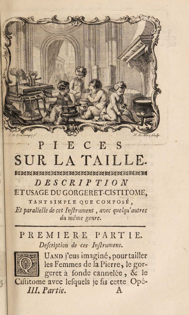 SUR LA TAILLE. D ES CRI F TI O N ET USAGE DU GORGE RET-CISTITOME, TANT SIMPLE QUE COMPOSE , Et paralielle de cet Infiniment, avec quelqu autres du même genre. % PREMIERE PART I E, Defcription de ces Inftrumens. Uand feus imaginé, pour tailler les Femmes de la Pierre, le gor- geret à fonde cannelée , & le Ciftitome avec lefquels je fis cette Qpé* III. Partie. A