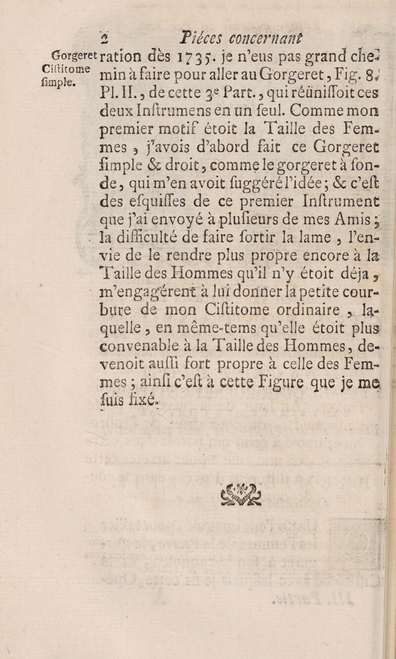 Gorgeretration dès 173). )s n’eus pas grand chef Cüutome min >x faire pour aller au Gorgeret, Fig. g,' PL IL, de cette 3 e Part., qui réüniffoit ces deux Inftrumens en un feul. Comme mon premier motif étoit la Taille des Fera- mes j j’avois d’abord fait ce Gorgeret iimple & droit, comme le gorgeret à fon¬ de , qui m’en avoit fuggéré l’idée ; & c’eft des efquiffes de ce premier Infiniment que j’ai envoyé à plufieurs de mes Amis ; la difficulté de faire forcir la lame , l’en¬ vie de le rendre plus propre encore à la Taille des Hommes qu’il n’y étoit déjà , m’engagèrent à lui donner la petite cour¬ bure de mon Ciftitome ordinaire , la¬ quelle , en même-tems qu’elle étoit plus convenable à la Taille des Hommes, de- venoit aufli fort propre à celle des Fem¬ mes ; ainli c’eft à cette Figure que je me fuis fixé.