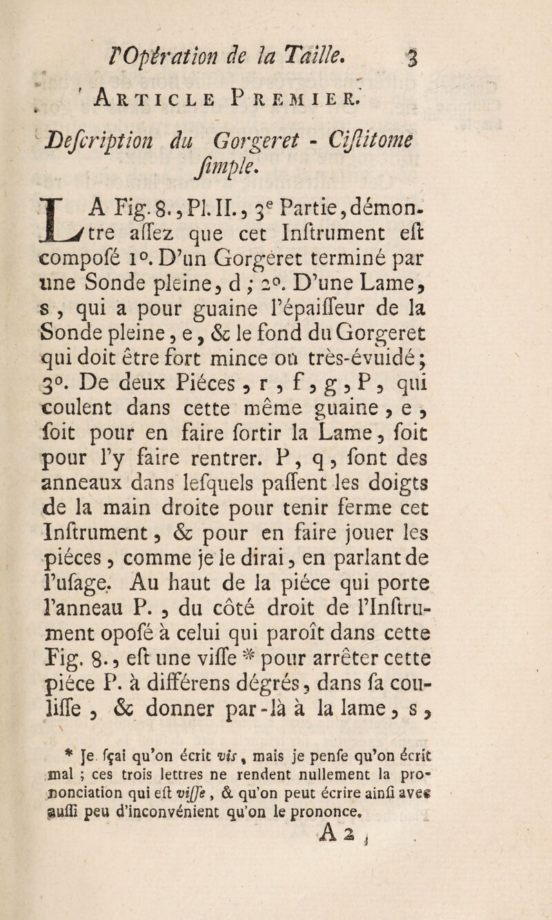 Article Premier.' Defeription du Gorger et - Cifatome Jimple. A Fig. 8.5 PI. II., 3e Partie, démon. I Jtre allez que cet Inftrument eft compofé l°. D’un Gorgèret terminé par une Sonde pleine, d ; z°. D’une Lame, s , qui a pour guaine l’épaiffeur de la Sonde pleine, e, & le fond du Gorgeret qui doit être fort mince on très-évuidé ; 3°. De deux Pièces ,r,f,g,P, qui coulent dans cette même guaine , e , foit pour en faire fortir la Lame , foit pour l’y faire rentrer. P, q, font des anneaux dans lefquels paffent les doigts de la main droite pour tenir ferme cet Inftrument, & pour en faire jouer les pièces , comme je le dirai, en parlant de l’ufage, Au haut de la pièce qui porte l’anneau P. , du côté droit de l’Inftru- ment opofé à celui qui paroît dans cette Fig. 8-, eft une viffe * pour arrêter cette pièce P. à différens dégrés, dans fa cou- liffe , & donner par-là à la lame, s, * Je fçai qu’on écrit vis, mais je penfe qu’on écrit mal ; ces trois lettres ne rendent nullement la pro¬ nonciation qui eft vijje , & qu’on peut écrire ainfi ave« aulft peu d’inconvénient qu’on le prononce. A 2