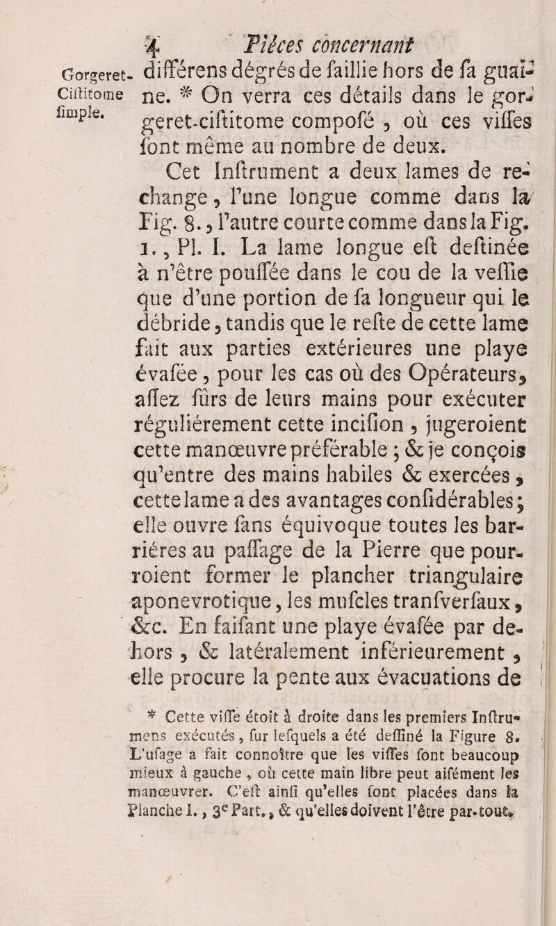 Gorgeret- difFérens dégrés de faillie hors de fa gual- Ciftitome ne. * On verra ces détails dans le gor- e‘ geret-ciftitome compofé , où ces villes font même au nombre de deux. Cet Infiniment a deux lames de re¬ change , l’une longue comme dans la Fig. 8.5 l’autre courte comme dans la Fig. 1,, PI. I. La lame longue efi deftinée à n’être pouffée dans le cou de la veffie que d’une portion de fa longueur qui le débride, tandis que le refie de cette lame fait aux parties extérieures une playe évafée, pour les cas où des Opérateurs, allez fûrs de leurs mains pour exécuter régulièrement cette incifion , jugeroient cette manœuvre préférable ; & je conçois qu’entre des mains habiles & exercées , cette lame a des avantages confidérables ; elle ouvre fans équivoque toutes les bar¬ rières au paflage de la Pierre que pour- roient former le plancher triangulaire aponevrotique, les mufcles tranfverfaux, &c. En faifant une playe évafée par de¬ hors , & latéralement inférieurement, elle procure la pente aux évacuations de * Cette vide étoit à droite dans les premiers Inftru« mens exécutés, fur lefquels a été defliné la Figure 8. L’ufage a fait connaître que les viiïes font beaucoup mieux à gauche , où cette main libre peut aifément les manœuvrer. C’efb ainfi qu’elles font placées dans ta Flanche i., 3e Fart, % & qu’elles doivent l’être par-tout»
