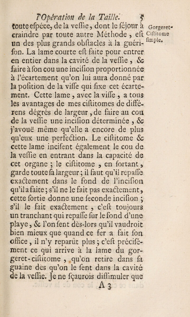 îoute efpéce, de la veffie, dont le féjour à craindre par toute autre Méthode , eft lin des plus grands obftacles à la guéri- fon. La lame courte eft faite pour entrer en entier dans la cavité de la veffie , & faire àfon cou une incilion proportionnée à l’écartement qu’on lui aura donné par la pofition de la viffe qui fixe cet écarte¬ ment. Cette lame , avec la viffe , a tous les avantages de mes ciftitomes de diffé- rens dégrés de largeur , de faire au cou de la veffie une incifion déterminée , & j’avoue même qu’elle a encore de plus qu’eux une perfection. Le ciftitome & cette lame incifent également le cou de la veffie en entrant dans la capacité de cet organe ; le ciftitome , en fortant, garde toute fa largeur ; il faut qu’il repaffe exactement dans le fond de l’incifion qu’ilafaite; s’il ne le fait pas exactement, cette fortie donne une fécondé incifion ; s’il le fait exactement , c’eft toujours un tranchant qui repaffe fur le fond d’une playe, & l’on fent dès-lors qu’il vaudroit bien mieux que quand ce fer a fait fon office , il n’y reparût plus ; c’eft précifé- ment ce qui arrive à la lame du gor- geret-ciftitome , qu’on retire dans fa guaine dès qu’on le fent dans la cavité de la veffie. Je ne fçaurois diffimuler que A3 Gorgeret Ciftitome fimple.