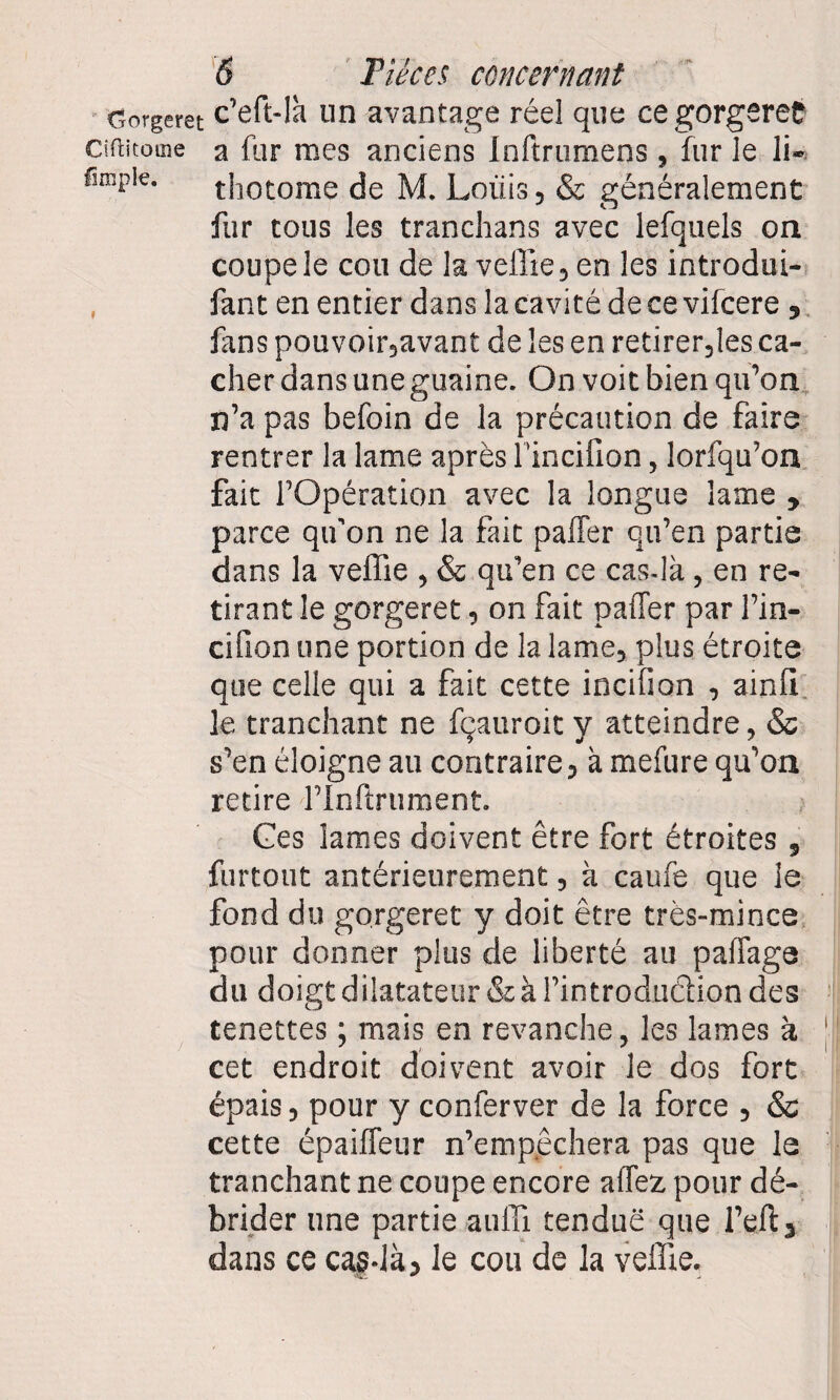 Gorgeret c’eft-lh un avantage réel que ce gorgeret Ciftitome a fur mes anciens Inftrumens , fur le li- fimpie. thotome de M. Louis, & généralement fur tous les tranchans avec lefquels on coupe le cou de la veffie, en les introdui- fant en entier dans la cavité de ce vifcere , fans pouvoir,avant de les en retirer,les ca¬ cher dans une guaine. On voit bien qu’on n’a pas befoin de la précaution de faire rentrer la lame après l'incifion, lorfqu’on fait l’Opération avec la longue lame , parce qu’on ne la fait palier qu’en partie dans la veffie , & qu’en ce cas-là, en re¬ tirant le gorgeret, on fait palier par fin- ci lion une portion de la lame, plus étroite que celle qui a fait cette incifion , ainli le tranchant ne fçauroit y atteindre, & s’en éloigne au contraire, à mefure qu’on retire flnflrument. Ces lames doivent être fort étroites , furtout antérieurement, à caufe que le fond du gorgeret y doit être très-mince pour donner plus de liberté au palfage du doigt dilatateur & à l’introduction des tenettes ; mais en revanche, les lames à cet endroit doivent avoir le dos fort épais, pour y conferver de la force , & cette épailfeur n’empêchera pas que le tranchant ne coupe encore allez pour dé¬ brider une partie auffi tendue que l’eft, dans ce cas-là, le cou de la veffie.