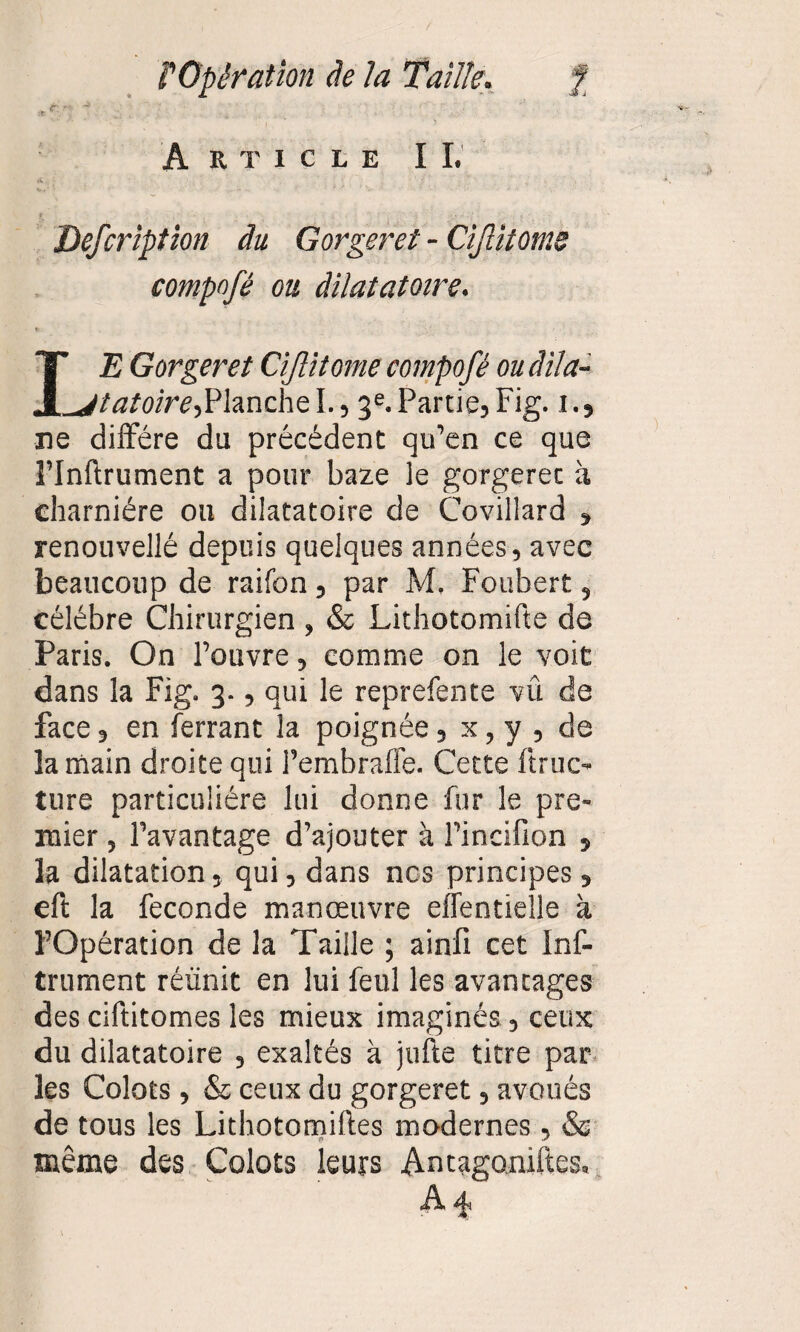 Article I I. Defcription du Gorger et - CiJUtomè compofé ou dilatatoire. IE Gorger et Cijlitome compofé ou âila- ^jtatoire-,Planche I., 3e. Partie, Fig. 1., ne diffère du précèdent qu’en ce que î’Inftrument a pour baze le gorgerec à charnière ou dilatatoire de Covillard , renouvellé depuis quelques années, avec beaucoup de raifon , par M. Foubert, célèbre Chirurgien , & Lithotomifte de Paris. On l’ouvre, comme on le voit dans la Fig. 3., qui le reprefente vû de face, en ferrant la poignée, x, y , de la main droite qui l’embrafle. Cette ftruc- ture particulière lui donne fur le pre¬ mier , l’avantage d’ajouter à l’incifion , la dilatation, qui, dans ncs principes, eft la fécondé manœuvre effentielle à l’Opération de la Taille ; ainfi cet Inf- trument réunit en lui feul les avantages des ciftitomes les mieux imaginés, ceux du dilatatoire , exaltés à jufte titre par les Colots, & ceux du gorgeret, avoués de tous les Lithotomiftes modernes , & même des Colots leurs Antagoniftes, A*