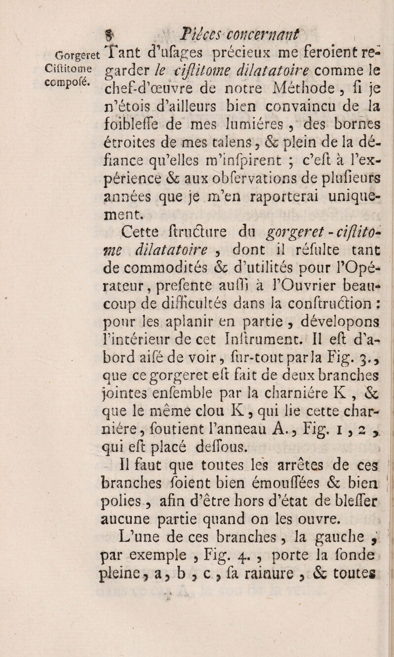 Gorgeret Tant d’ufages précieux me feroient re- Ciftitome garder le ciftitome dilatatoire comme le ccmpofé. cjief„cj,œuvre de notre Méthode , fi je n’étois d’ailleurs bien convaincu de la foibleffe de mes lumières, des bornes étroites de mes talens, & plein de la dé¬ fiance qu’elles m’infpirent ; c’eft à l’ex¬ périence & aux obfervations de plulieurs années que je m’en raporterai unique¬ ment. Cette fi met tire du gorgeret - ciftito¬ me dilatatoire , dont il réfulte tant de commodités & d’utilités pour l’Opé¬ rateur , prefente auffi à l’Ouvrier beau¬ coup de difficultés dans la conftrucfion : pour les aplanir en partie , dévelopons l’intérieur de cet Instrument. Il eft d’a¬ bord aifé de voir, fur-tout parla Fig. 3., que ce gorgeret eft fait de deux branches jointes enfemble par la charnière K , «St que le même clou K, qui lie cette char¬ nière , foutient l’anneau A., Fig. 1,2, qui eft placé deiTous. Il faut que toutes les arrêtes de ces branches Soient bien émouffées «St bien polies, afin d’être hors d’état de bîefler aucune partie quand on les ouvre. L’une de ces branches, la gauche , par exemple , Fig. 4. , porte la fonde pleine, a, b , c , fa rainure , «St toutes