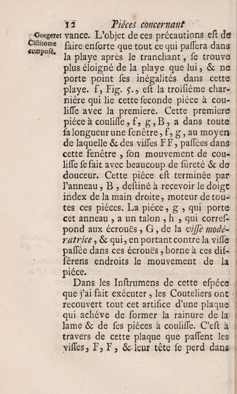 Gorgeret vance. L’objet de ces précautions eft de c'ft't0-e faire enforte que tout ce qui paffera dans la piaye après le tranchant , fe trouve plus éloigné de la playe que lui, & ne porte point fes inégalités dans cette playe. f, Fig. J., eft la troifiéme char¬ nière qui lie cette fécondé pièce à cou- liffe avec la première. Cette première pièce à coulilfe, f, g, B, a dans toute fa longueur une fenêtre, f, g, au moyen de laquelle & des viffes FF, paffées dans cette fenêtre , fon mouvement de cou- liffe fefait avec beaucoup de fureté & de douceur. Cette pièce eft terminée par l’anneau, B , deitiné à recevoir le doigt index de la main droite, moteur de tou¬ tes ces pièces. La pièce, g , qui porte cet anneau , a un talon , h , qui corres¬ pond aux écrouës, G, de la vijfe modé¬ ratrice , & qui, en portant contre la vide paffée dans ces écrouës, borne à ces dif- férens endroits le mouvement de la pièce. Dans les Inftrumens de cette efpéce que j’ai fait exécuter, les Couteliers ont recouvert tout cet artifice d’une plaque qui achève de former la rainure de la lame & de fes pièces k coulilfe. C’eft à travers de cette plaque que palfent les viffes3 F5 F 3 & leur tête fe perd dans