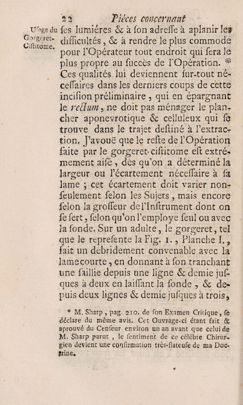 uftge du fes lumières & à fon ad relie à aplanir les Gorgem- t|ifficultés, & à rendre le plus commode Ciicitorne, / i • * r» « pour I Operateur tout endroit qui fera le plus propre au fuccès de l'Opération. # Ces qualités lui deviennent fur-tout né^ cellaires dans les derniers coups de cette incifion préliminaire 3 qui en épargnant le rellum 5 ne doit pas ménager le plan, cher aponevrotique & celluleux qui fe trouve dans le trajet deftiné à fextrac- tion. j’avouë que le relie de l'Opération faite par le gorgeret‘Ciftitome eft extrê¬ mement aifé , dès qu'on a déterminé la largeur ou l’écartement nécefTaire à fa lame ; cet écartement doit varier non- feulement félon les Sujets, mais encore félon lagroffeur deHnftrurnent dont on fe fert 5 félon qu’on feniploye fenl ou avec la fonde. Sur un adulte 3 le gorgeret, tel que le reprefente la Fig. i. 5 Planche f. 3 fait un débridement convenable avec la lamecourte, en donnant à fon tranchant une faillie depuis une ligne & demie juf- eues à deux en laiffant la fonde 5 & de¬ puis deux lignes & demie jufques à trois 3 * M. Sharp 9 pag. 210. de fon Examen Critique, fe déclare du même avis. Cet Ouvrage-ci étant fait & aprouvé du Cenfeur environ un an avant que celui de M. Sharp parut , le fentirnent de ce célébré Chirur¬ gien devient une confirmation très-fiateufe de ma Doc- îrine.