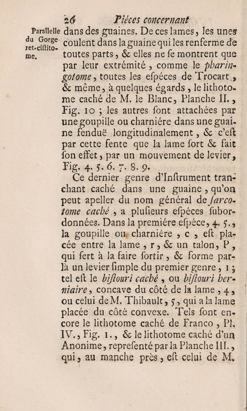 paraiieiie dans des guaines, De ces lames, les unes m-dftito6 cou^ent dans ia graine qui les renferme de me. toutes parts, & elles ne fe montrent que par leur extrémité , comme le pharin- gotome, toutes les efpéces de Trocart » & même, à quelques égards , le lithoto. me caché de M. le Blanc, Planche IL , Fig. 10 ; les autres font attachées par une goupille ou charnière dans une guai- ne fendue longitudinalement, & c’eft par cette fente que la lame fort & fait fon effet, par un mouvement de levier, Fig. 4. J. 6. 7. 8. 9. Ce dernier genre d’Inftrument tran¬ chant caché dans une guaine , qu’on peut apeller du nom général dsjarco- tome caché , a plufieurs efpéces fubor- données. Dans la première efpéce, 4. 57, la goupille ou charnière , c , eft pla¬ cée entre la lame , r, & un talon, P , qui fert à la faire fortir, & forme par¬ la un levier fimple du premier genre, 1 ; tel eft le bijlouri caché , ou hiftouri her¬ niaire , concave du côté de la lame , 4, ou celui de M. Thibault, y, qui a la lame placée du côté convexe. Tels font en¬ core le lithotome caché de Franco , PI, IV., Fig. 1., & le lithotome caché d’un Anonime, reprefentéparla Planche III.,