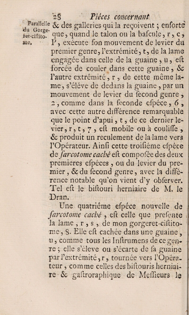 <31 © Pièces concernant ^ ï’araiîelle & jjes galleries qui la reçoivent ; enforb ier-ciftito-6' que5 quand le talon ou la bafcule, r, c, aie. P, exécute fon mouvement de levier du premier genre, l’extrémité, t, de la lame engagée dans celle de la guaine , u, eft forcée de couler dans cette guaine, & l’autre extrémité, r , de cette même la¬ me, s’élève de dedans la guaine , par un mouvement de levier du fécond genre , 2 , comme dans la fécondé efpéce , 6 , avec cette autre différence remarquable que le point d’apui, t, de ce dernier le¬ vier, r, t, 7 , eft mobile ou à couliffe , & produit un reculeraient de la lame vers l’Opérateur. Ainfi cette troifiéme efpéce de far cotome caché eft compofée des deux premières efpéces, ou du levier du pre¬ mier , &du fécond genre, avec la diffé¬ rence notable qu’on vient d’y obferver. Tel eft le biftouri herniaire de M. le Dran, Une quatrième efpéce nouvelle de farcotome caché , eft celle que prefente i la lame , r , s , de mon gorgeret-ciftito- 1 me, 8- Elle eft cachée dans une guaine , u, comme tous les Inftrumens de ce gen¬ re ; elle s’élève ou s’écarte de fa guaine par l’extrémité, r, tournée vers l’Opéra¬ teur , comme celles des biftouris herniai¬ re & gaftroraphique de Meilleurs 1@ |