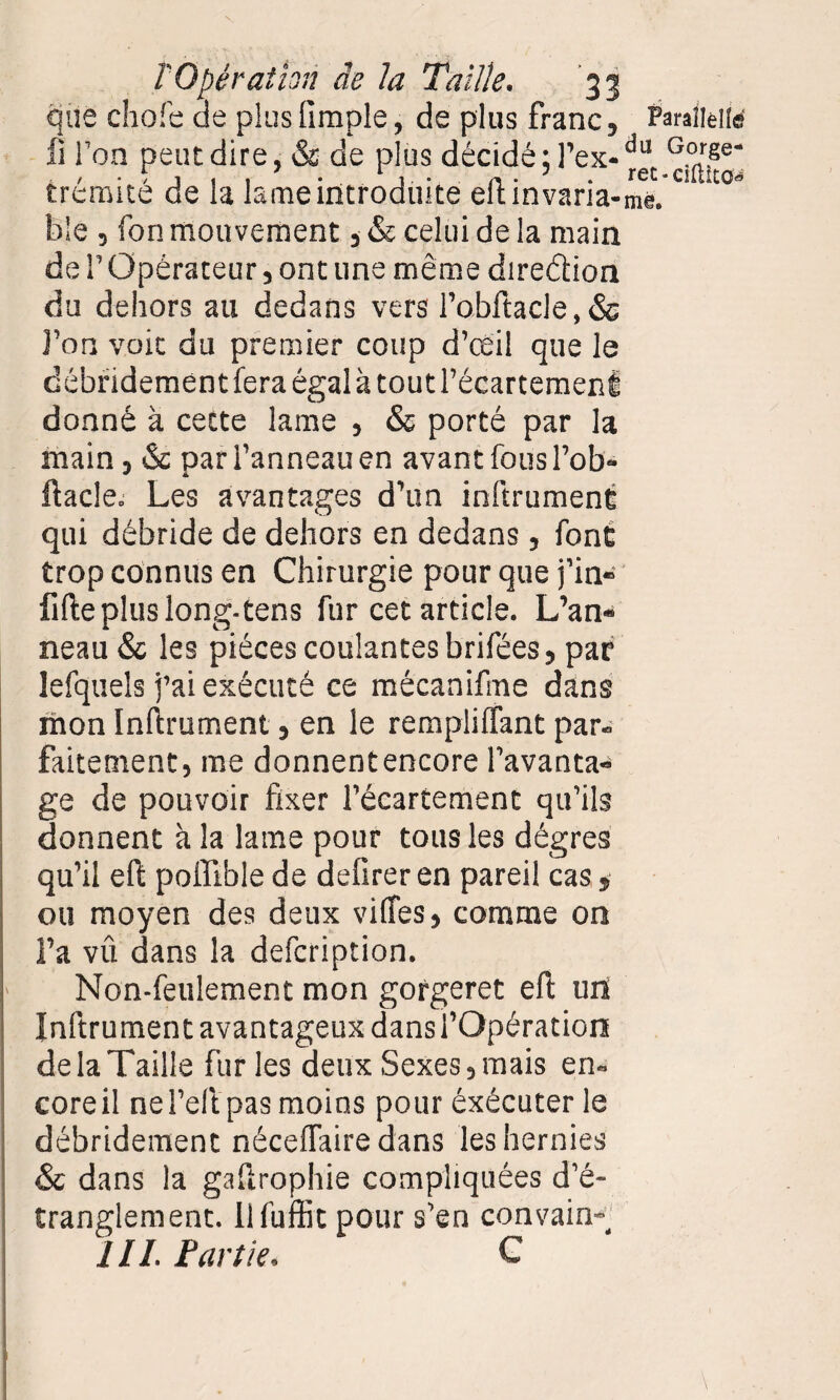 que choie de plus fimple, de plus franc, Paralieile xi l’on peut dire, & de plus décidé ;l’ex-du G°rge* trémité de la lame introduite eftinvaria-me. U C° Me , fon mouvement , & celui de la main de l’Opérateur, ont une même dire&ion du dehors au dedans vers l’obftacle, & l’on voit du premier coup d’œil que le débridementfera égala toutl’écartemenl donné à cette lame , & porté par la main, & pari’anneauen avant fousl’ob- ftacle. Les avantages d’un inftrument qui débride de dehors en dedans, font trop connus en Chirurgie pour que fin» fifte plus long-tens fur cet article. L’an¬ neau & les pièces coulantes brifées, par lefquels j’ai exécuté ce mécanifme dans mon Inftrument, en le rem pli (Tant par» faitement, me donnent encore l’avanta¬ ge de pouvoir fixer l’écartement qu’ils donnent à la lame pour tous les dégres qu’il eft poiïlble de defirer en pareil cas ou moyen des deux vilfes, comme on l’a vû dans la defcription. > Non-feulement mon gorgeret eft un Inftrument avantageux dans l’Opération de la Taille furies deux Sexes, mais en» coreil nel’eit pas moins pour éxécuter le débridement néceftaire dans les hernies & dans la gaftrophie compliquées d’é¬ tranglement. llfuftk pour s’en convain^ III. Fart le. C