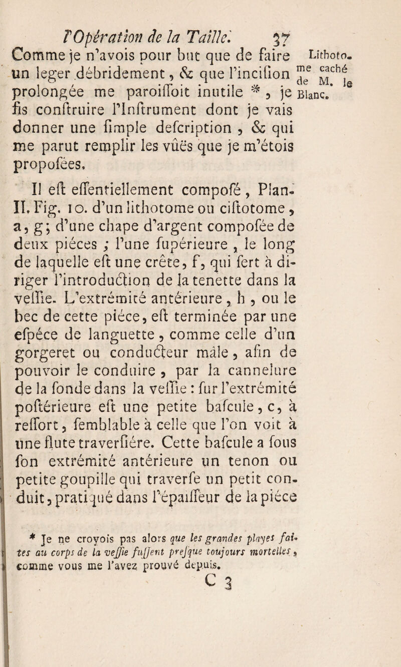 Comme je n’avois pour but que de faire Lîthoto* un leger débrideraient, & que Pincifion ?e ^chfr prolongée me paroiiloit inutile * , je Blanc, fis conftruire rinftrument dont je vais donner une fimple defcription , & qui me parut remplir les vûës que je matois propofées. Il eft effentiellement compofé, Plan- IL Fig. 1 o. d’un lithotome ou ciftotome * a 5 g ; d’une chape d'argent compofée de deux pièces ; Pane fupérieure 3 le long de laquelle eft une crête, f, qui fert à di¬ riger Pintroduction deiatenette dans la veffie. L’extrémité antérieure , h , ou le bec de cette pièce, eft terminée par une efpéce de languette , comme celle d’un gorgeret ou conducteur mâle, afin de pouvoir le conduire , par la cannelure de la fonde dans la veille : fur Pextrémité poftérieure eft une petite bafcuie, c, à reffort, femblable à celle que Pon voit à une flûte traverfiére. Cette bafcuie a fous fon extrémité antérieure un tenon ou petite goupille qui traverfe un petit con¬ duit, pratiqué dans Pépaiffeur de la pièce * Je ne croyois pas alors que les grandes play es fai¬ tes au corps de la 'vejjie fujjent prefque toujours mortelles, comme vous me Bavez; prouvé depuis. c 3