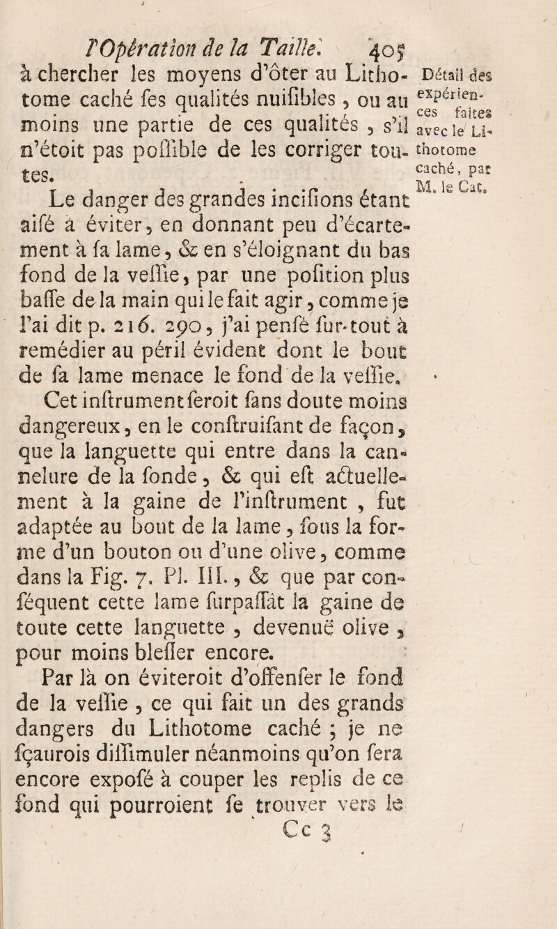 à chercher les moyens d’ôter au Litho¬ tome caché fes qualités nuifibles, ou au moins une partie de ces qualités , s’il n’étoit pas polîlble de les corriger tou¬ tes. Le danger des grandes incifions étant aifé à éviter, en donnant peu d’écarte¬ ment à fa lame , & en s’éloignant du bas fond de la veille, par une pofition plus baffe delà main qui le fait agir, comme je l’ai dit p. 216. 290, j’ai penfè fur-tout à remédier au péril évident dont le bout de fa lame menace le fond de la veille. Cet inftrumentferoit fans doute moins dangereux, en le conftruifant de façon, que la languette qui entre dans la can¬ nelure de la fonde, & qui eft actuelle¬ ment à la gaine de l’inftrument , fut adaptée au bout de la lame, fous la for¬ me d’un bouton ou d’une olive, comme dans la Fig. 7. PI. III., & que par con- féquent cette lame furpaffât la gaine de toute cette languette , devenue olive , pour moins bleûer encore. Par là on éviteroit d’offenfer le fond de la veille , ce qui fait un des grands dangers du Lithotome caché ; je ne fçaurois diffimuler néanmoins qu’on fera encore expofé à couper les replis de ce fond qui pourroient fe trouver vers le Ce 3 Détail des expérien¬ ces faites avec le Li¬ thotome caché, par M. le Cat* L /