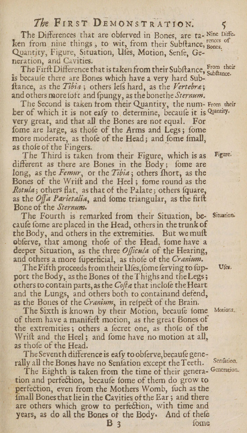 The Differences that are obferved in Bones, are ta- Nine Diffe- ken from nine things, to wit, from their Subftance, cn: * Quantity, Figure, Situation, Ufes, Motion, Senfe, Ge- neration, and Cavities. ; a The Firft Difference that is taken from their Subftance, She ee is becaufe there are Bones which have a very hard Sub-- ftance, as the Z#bia ; others lefs hard, as the Vertebre; and others more fofc and {pungy, as the bonethe Sternum. The Second is taken from their Quantity, the num- From their ber of which it is not eafy to, determine, becaufe it is Quantity. very great, and that al] the Bones are nor equal. For — fome are large, as thofe of the Arms and Legs; fome © more moderate, as thofe of the Head; and fome {mall, as thofe of the Fingers. ip . The Third is taken from their Figure, which isas Figure. different as there are Bones in the Body; fome are long, as the Femur, or the Zibia; others fhort, as the Bones of the Wrift and the Heel; fome round as the Rotula; others flat, as that of the Palate; others {quare, as the Offa Parietalia, and fome triangular, as the firft Bone of the Sternum. ; The Fourth is remarked from their Situation, be- Situation caufe fome are placed in the Head, others in the trunk of the Body, and others in the extremities. But we muft ebferve, that among thofe of the Head, fome have a deeper Situation, as the three O/ficu/a of the Hearing, and others a more fuperficial, as thofe of the Cramum. The Fifth proceeds trom their Ufes,fomeferving tofup- Uses. port the Body, asthe Bones of the Thighs and theLegs; others to contain parts, as the Coffe that inclofe the Heart and the Lungs, and others both to containand defend, as the Bones of the Cranium, in re{peét of the Brain. The Sixth is known by their Motion, becaufe fome Motions. — of them have a manifeft motion, as the great Bones of the extremities; others a fecret one, as thofe of the Wrift and the Heel; and fome have no motion at all, as thofe of the Head. | The Seventh difference is eafy to obferve, becaufe gene- be rally all the Bones have no Senfation excepe theTeeth. Senéation. The Eighth is taken from the time of their genera- Generation. _ tion and perfection, becaufe fome of them do grow to + perfection, even from the Mothers Womb, {uch as the _ imall Bones that liein the Cavities of the Ear; and there are others which grow to perfection, with time and years, as do all the Bones of the Body» And of thefe » Bos.) 5s fome