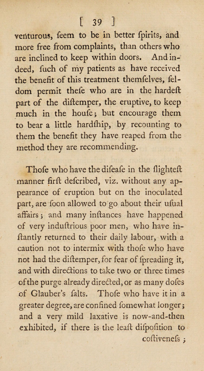 venturous, feem to be in better fpirlts, and more free from complaints, than others who are inclined to keep within doors. And in¬ deed, fuch of ray patients as have received the benefit of this treatment themfelves, fel- dom permit thefe who are in the hardeft part of the diftemper, the eruptive, to keep much in the houfe; but encourage them to bear a little hardfhip, by recounting to them the benefit they have reaped from the method they are recommending. Thofe who have the difeafe in the flighted: manner firfl defcribed, viz. without any ap¬ pearance of eruption but on the inoculated part, are foon allowed to'go about their ufual affairs j and many inftances have happened of very induftrious poor men, who have in- ftantiy returned to their daily labour, with a caution not to intermix with thofe who have not had the diffemper, for fear of fpreading it, and with diredfions to take two or three times ■ of the purge already directed, or as many dofes of Glauber’s falts. Thofe who have it in a greater degree, are confined fomewhat longer; and a very mild laxative is now-and-then exhibited, if there is the leaft difpofition to coflivenefs ^