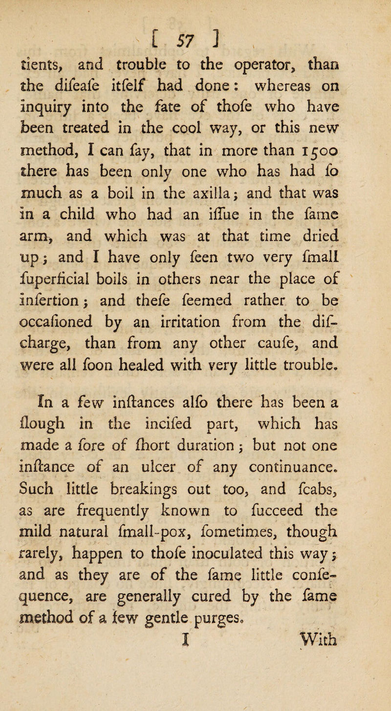 dents, and trouble to the operator, than the difeafe itfeif had done: whereas on inquiry into the fate of thofe who have been treated in the cool way, or this new method, I can fay, that in more than 1500 there has been only one who has had fo much as a boil in the axilla; and that was in a child who had an iffue in the fame arnv, and which was at that time dried up; and I have only feen two very fmall fuperficial boils in others near the place of infertion; and thefe feemed rather to be occafioned by an irritation from the dif- charge, than from any other caufe, and were all foon healed with very little trouble. In a few inftances alfo there has been a Hough in the incifed part, which has made a fore of fliort duration; but not one inftance of an ulcer of any continuance. Such little breakings out too, and fcabs, as are frequently known to fucceed the mild natural fmall-pox, fometimes, though rarely, happen to thofe inoculated this way; and as they are of the fame little confe- quence, are generally cured by the fame method of a lew gentle purgeso With