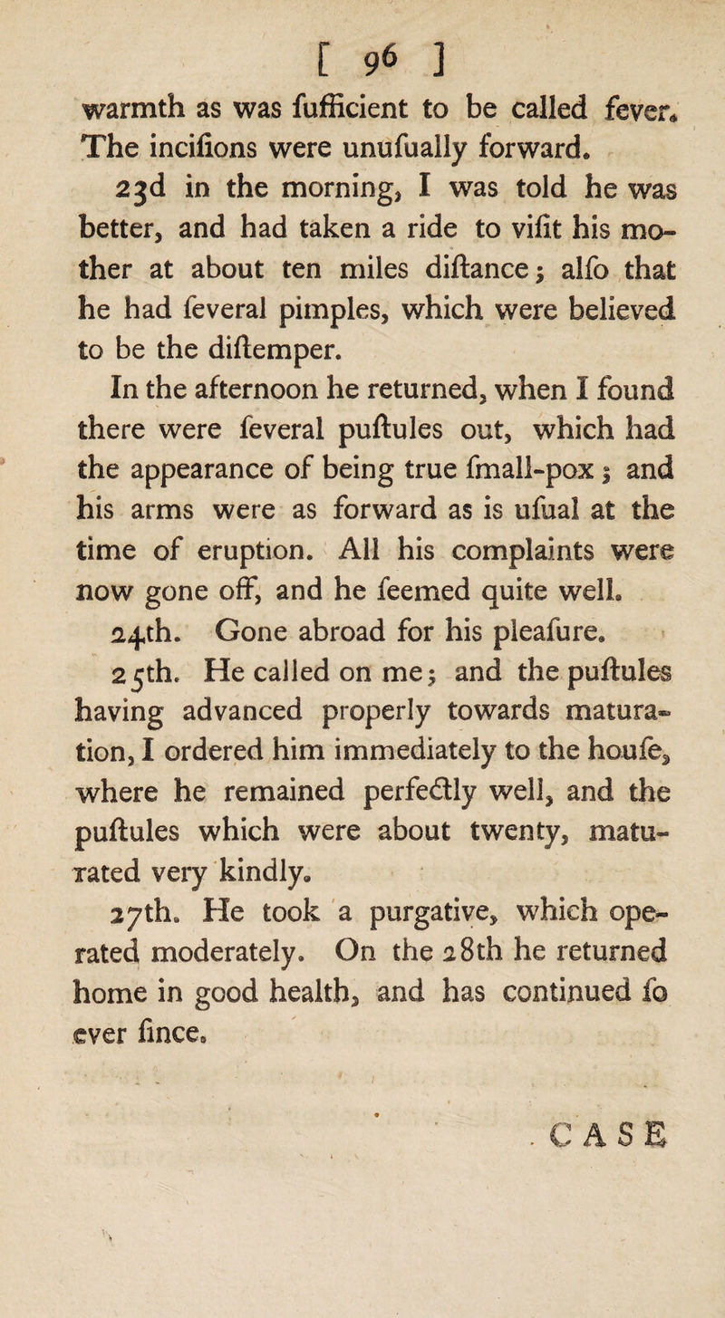 warmth as was fufficient to be called fever* The incifions were unufually forward. 23d in the morning, I was told he was better, and had taken a ride to vifit his mo¬ ther at about ten miles diftance; alfo that he had feveral pimples, which were believed to be the diftemper. In the afternoon he returned, when I found there were feveral puftules out, which had the appearance of being true fmall-pox 1 and his arms were as forward as is ufual at the time of eruption. All his complaints were now gone olF, and he feemed quite well. 24th. Gone abroad for his pleafure. 25th. He called on me; and the puftules having advanced properly towards matura® tion, I ordered him immediately to the houfe, where he remained perfedly well, and the puftules which were about twenty, matu¬ rated very kindly. 27th. He took a purgative, which ope¬ rated moderately. On the 28th he returned home in good health, and has continued fo ever fince. .CASE