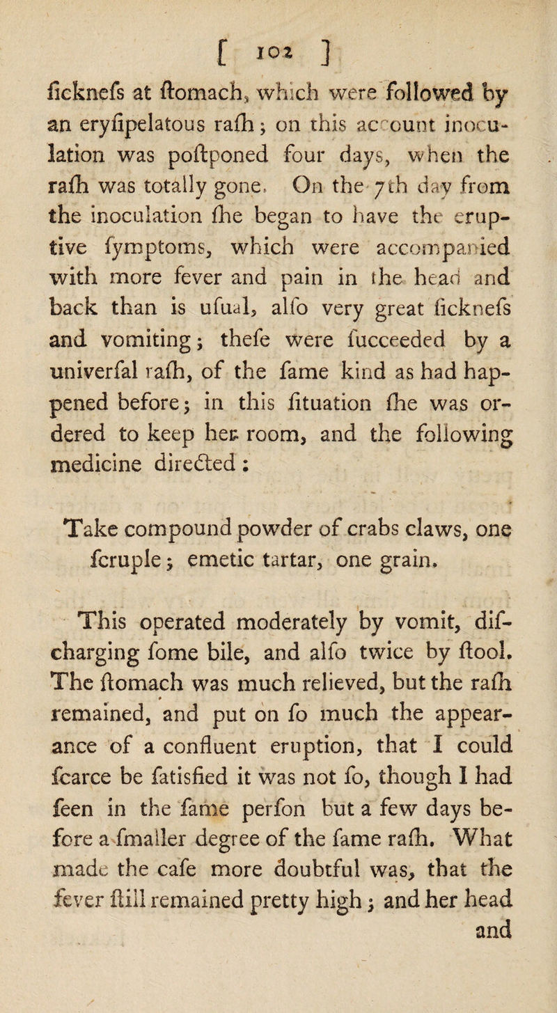 [ ] ficknefs at ftomach, which were followed by an eryfipelatous rafh; on this acr-ount inocu¬ lation was poftponed four days, when the rafh was totally gone. On the* 7th day from the inoculation fhe began to have the erup¬ tive fymptoms, which were accompanied with more fever and pain in the head and back than is ufual, alfo very great ficknefs and vomiting; thefe were fucceeded by a univerfal raih, of the fame kind as had hap¬ pened before; in this fituation fhe was or¬ dered to keep her room, and the following medicine diredted: Take compound powder of crabs claws, one fcruple; emetic tartar, one grain. This operated moderately by vomit, dif- charging fome bile, and alfo twice by ftooL The flomach was much relieved, but the rafh # remained, and put on fo much the appear¬ ance of a confluent eruption, that I could fcarce be fatisfied it was not fo, though I had feen in the Tame perfon but a few days be¬ fore a fmaller degree of the fame rafh. What made the cafe more doubtful was, that the fever fliil remained pretty high; and her head and