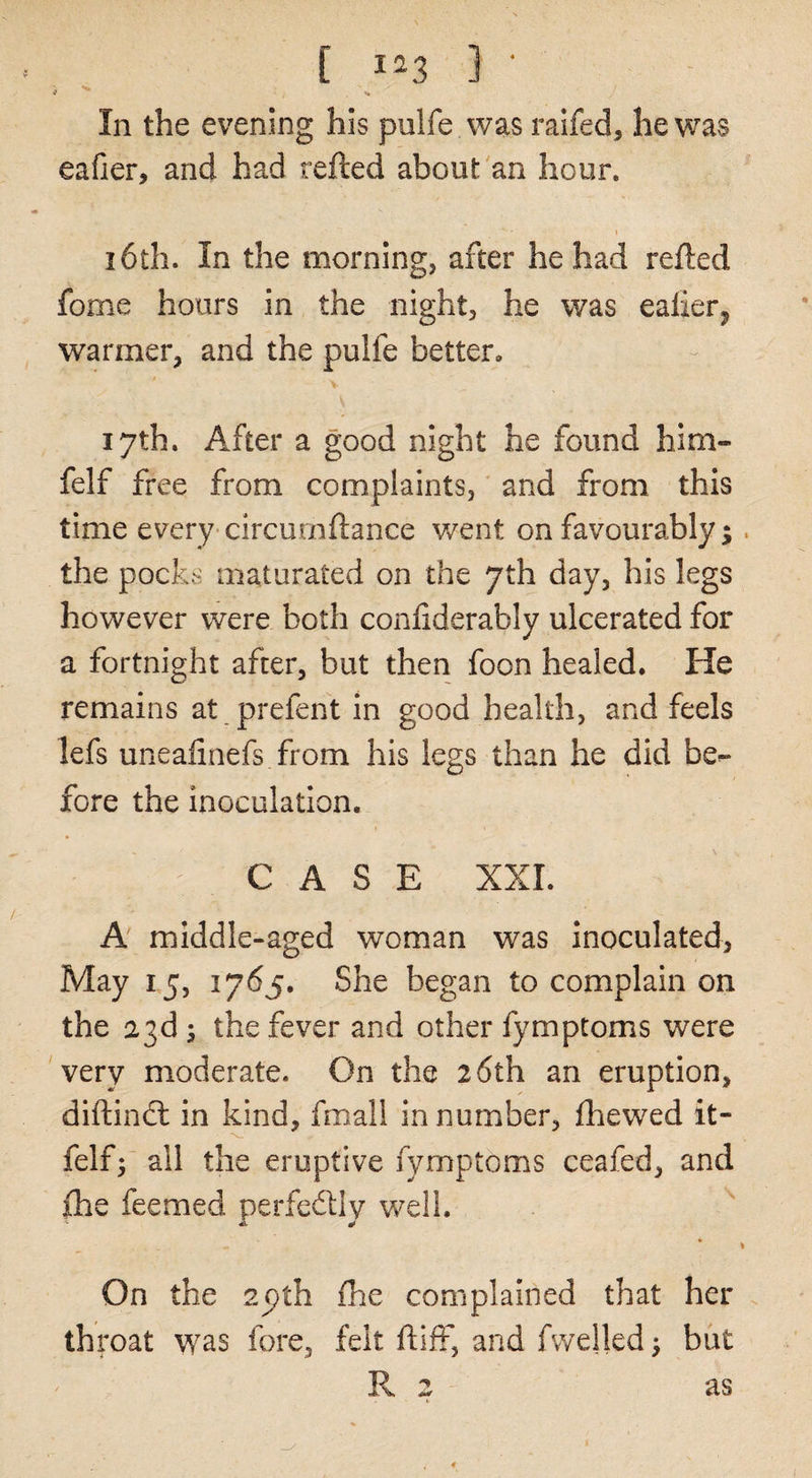 [ 1^3 ] ■ In the evening his pulfe was raifed, he was eafier, and had refted about an hour. 16th. In the morning, after he had refted fome hours in the night, he was ealierj warmer, and the pulfe better. 17th. After a good night he found him- felf free from complaints, and from this time every circurnftance v/ent on favourably;. the pocks maturated on the 7th day, his legs however were both conliderably ulcerated for a fortnight after, but then foon healed. He remains at prefent in good health, and feels lefs uneafinefs from his legs than he did be^ fore the inoculation. CASE XXL A middle-aged woman was inoculated, May 15, 1765. She began to complain on the a3d; the fever and other fymptoms were very moderate. On the 26th an eruption, diftindl in kind, fmall in number, fhewed it- felf; all the eruptive fymptoms ceafed, and fhe feemed perfedly well. A ^ I On the 2pth fhe complained that her throat was fore, felt ftiff, and fvvelled, but R 2 t- as