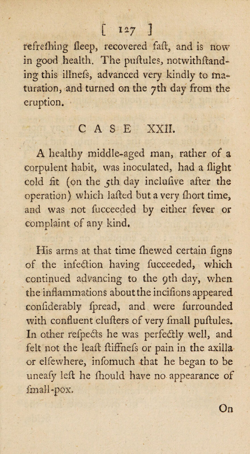 [ 1^7 ] refrelliing fleep, recovered faft, and is now in good health. The puftiiles, notwithftand-* ing this illnefs, advanced very kindly to fna* turation, and turned on the 7th day from the eruption, CASE XXIL A healthy middle-aged man, rather of a corpulent habit, was inoculated, had a flight cold fit (on the 5th day inclufive after the operation) which lafted but a very fhort time, and was not fucceeded by either fever or complaint of any kind. His arms at that time fhewed certain figns of the infedion having fucceeded, which continued advancing to the 9th day, when the inflammations about the incifions appeared confiderably fpread, and were furrounded with confluent cluflers of very fmall puftules. In other refpedts he was perfedlly well, and felt not the leaft ftlffhefs or pain in the axilla or elfewhere, infomuch that he began to be uneafy left he fhould have no-appearance of fmall-pox. On