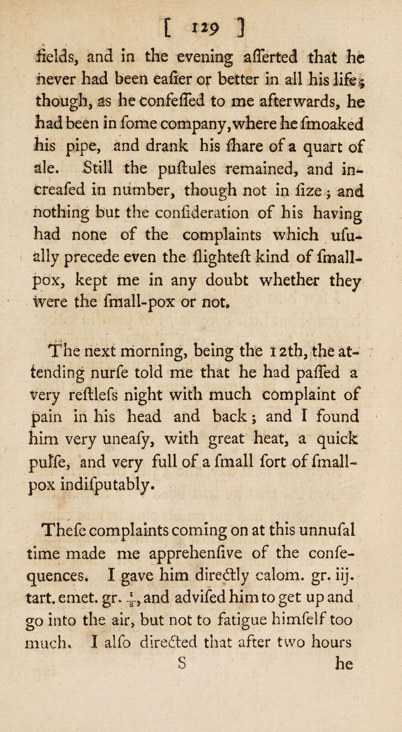 [ ”9 ] fields, and m the evening aflerted that he never had been eafier or better in all his life^ though, as he confeffed to me afterwards, he had been in fome company,where he fmoaked his pipe, and drank his fhare of a quart of ale. Still the puftules remained, and in*- creafed in number, though not in fize; and nothing but the confideration of his having had none of the complaints which ufu- ally precede even the flighteft kind of fmall- pox, kept me in any doubt whether they were the fmall-pox or not. The next rriorning, being the 12th, the at¬ tending nurfe told me that he had pafled a Very reftlefs night with much complaint of pain in his head and back; and I found him very uneafy, with great heat, a quick pulfe, and very full of a fmall fort of fmall- pox indifputably. Thefe complaints coming on at this unnufal time made me apprehenfive of the confe- quences. I gave him direftly calom. gr. iij. tart. emet. gr. 4, and advifed him to get up and go into the air, but not to fatigue himfelf too much. I alfo dired:ed that after two hours S he