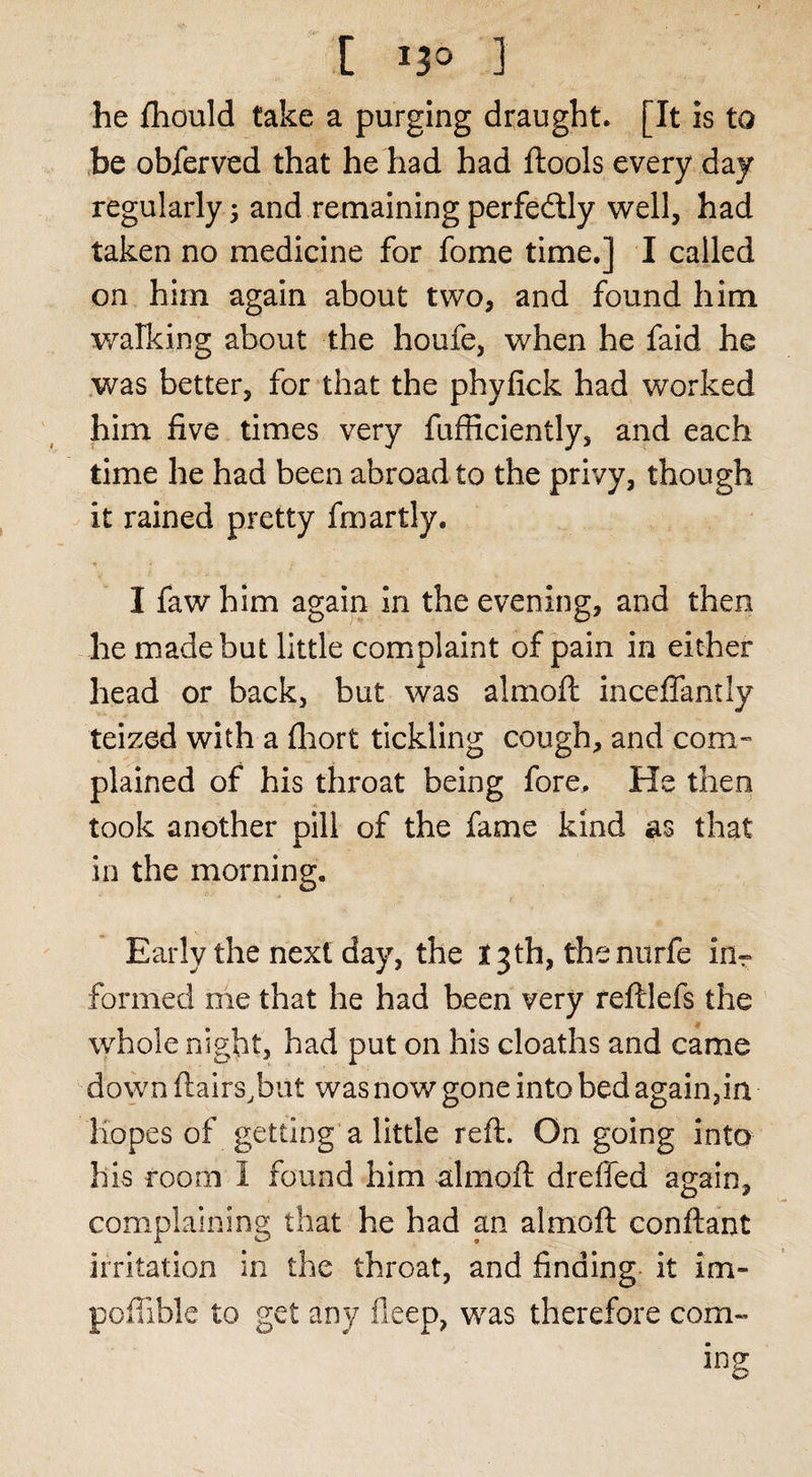 [ IJO ] he fliould take a purging draught. [It is to he obferved that he had had ftools every day regularly 3 and remaining perfedlly well, had taken no medicine for fome time.] I called on him again about two, and found him walking about the houfe, when he faid he was better, for that the phyfick had worked him five times very fufficiently, and each time he had been abroad to the privy, though it rained pretty fmartly. I faw him again in the evening, and then he made but little complaint of pain in either head or back, but was almofl inceffantly teized with a fliort tickling cough, and com- plained of his throat being fore. He then took another pill of the fame kind as that in the morning. Early the next day, the 13 th, thenurfe in^ formed me that he had been very reftlefs the ’ whole night, had put on his cloaths and came down flairs.but was now gone into bed again,ia Hopes of getting a little reft. Ongoing into his room I found him almoft dreffed again, complaining that he had an almoft conftant irritation in the throat, and finding, it im- pofiible to get any deep, was therefore com-