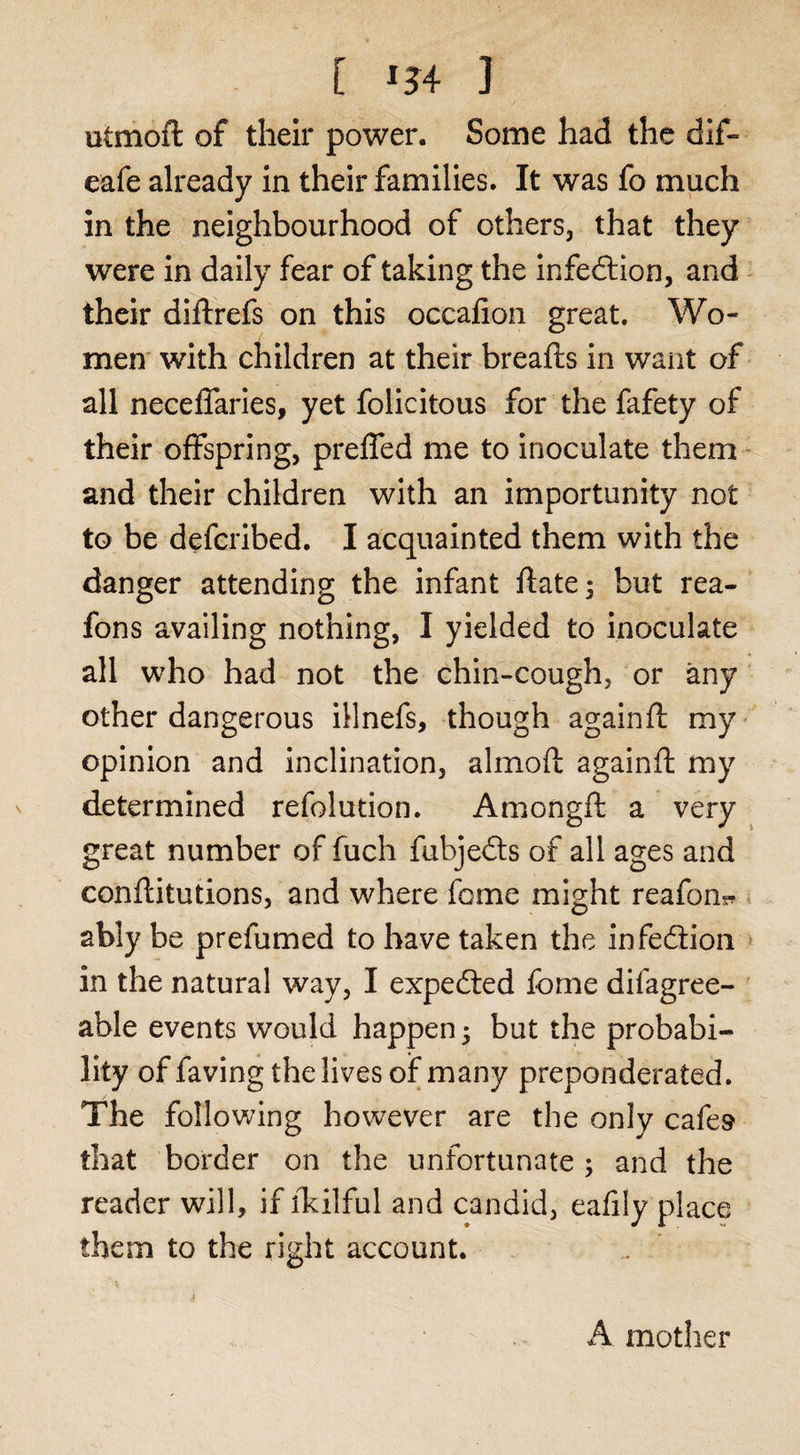 [ -34 ] utmoft of their power. Some had the dif- eafe already in their families. It was fo much in the neighbourhood of others, that they were in daily fear of taking the infedlion, and - their diftrefs on this occafion great. Wo¬ men' with children at their breafts in want of all necelTaries, yet folicitous for the fafety of their offspring, preffed me to inoculate them - and their children with an importunity not to be defcribed. I acquainted them with the danger attending the infant ftate^ but rea- fons availing nothing, I yielded to inoculate all who had not the chin-cough, or any other dangerous illnefs, though again ft my- opinion and inclination, almoft againft my determined refolution. Amongft a very great number of fuch fubjedts of all ages and conftitutions, and where feme might reafon^ . ably be prefumed to have taken the infedtion » in the natural way, I expeefted fbme difagree- able events would happen 5 but the probabi¬ lity offaving the lives of man}/ preponderated. The following however are the only cafes that border on the unfortunate ; and the reader will, if iTcilful and candid, eafily place them to the right account. I A mother