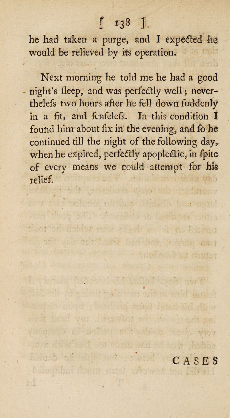 f &gt;38 J. he had taken a purge, and I expected he would be relieved by its operation. Next morning he told me he had a good - night’s fleep; and was perfedlly well; never- thelefs two hours after he fell down fuddenly in a fit, and fbnfelefs. In this condition I found him about fix in the evening, and fo he continued till the night of the following day, when he expired, perfedlly apopledlic, in fpite of every means we could attempt for hk relief. C A S E S f