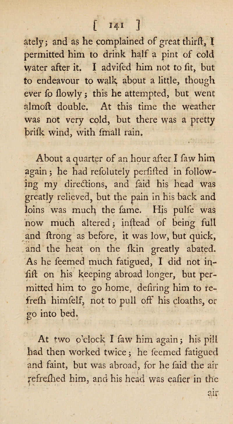ately ^ and as he complained of great thirft, I permitted him to drink half a pint of cold water after it. I advifed him not to fit, but to endeavour to v^alk about a little, though ever fp llowly s this he attempted, but went almoft double. At this time the weather was not very cold, but there was a pretty brifk wind, with fmall rain. About a (juarter of an hour after I faw hini again 5 he had refolutely perfifted in follow¬ ing rny dired;ions, and faid his head w^s greatly relieved, but the pain in his back and loins was much the fame. His pulfe was how much altered ^ inftead of being full and ftrong as before, it was low, hut quick, and the heat on the fkin greatly abated. As he feemed much fatigued, I did not in- hft on his keeping abroad longer, but per¬ mitted him to go homOj defiring him to re- frefh himfelf, not to pull off his cloaths, or m into bed» ip ^ 4 f , At two o’clock I faw him again ^ his pill had then worked twice 3 he feemed fatigued and faint, but was abroad, for he faid the air refrefbed him, and his head was eafier in the / X ■ t » • . &gt; . ... . , „ * . . air