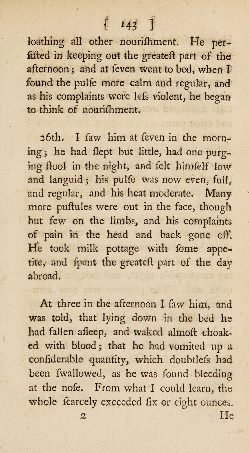 C 14^ 1 loathing all other nourifhment. He pef- fifted in keeping out the greateft part of the afternoon; and at feven Went to bed, when I found the pulfe more calm and regular, and as his complaints were lefs violent, he began to think of nourifliment^ 26th. I faw him at feven in the morn- * ing; he had flept but little, had one purg¬ ing ftool in the night, and felt himfelf low and languid; his pulfe was now even, full, and regular, and his heat moderate. Many more puftules were out in the face, though but few on the limbs, and his complaints of pain in the head and back gone off. He took milk pottage with fome appe-^ tite,' and fpent the greateft part of the day abroad. At three in the afternoon I faw him, and was told, that lying down in the bed he had fallen afleep, and waked almoft choak- ed with blood; that be had vomited up a confiderable quantity, which doubtlefs had been fwallowed, as he was found bleeding at the nofe. From what I could learn, the whole fcarcely exceeded fix or eight ounces. 2 He