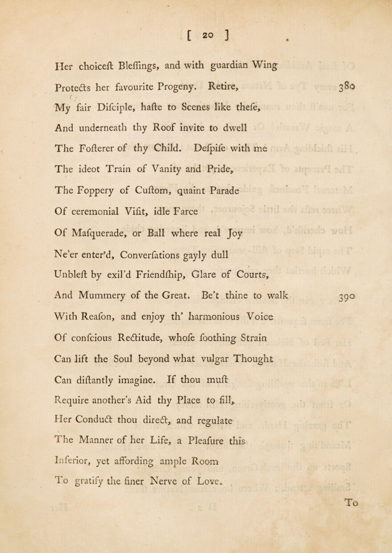 Her choiceft Bleffings, and with guardian Wing Protects her favourite Progeny. Retire, 380 My fair Difciple, halte to Scenes like thefe. And underneath thy Roof invite to dwell The Fofterer of thy Child. Defpife with me The ideot Train of Vanity and Pride, » The Foppery of Cultom, quaint Parade Of ceremonial Vilit, idle Farce Of Mafquerade, or Ball where real Joy Ne’er entePd, Converfations gayly dull Unbleft by exil’d Friendlhip, Glare of Courts, And Mummery of the Great. Be’t thine to walk 390 With Reafon, and enjoy th’ harmonious Voice Of confcious Reditude, whole foothing Strain Can lift the Soul beyond what vulgar Thought Can diflantly imagine. If thou mull Require another’s Aid thy Place to fill* Her Condud thou dired, and regulate The Manner of her Life, a Pleafure this Inferior, yet affording ample Room To gratify the finer Nerve of Love. . . To
