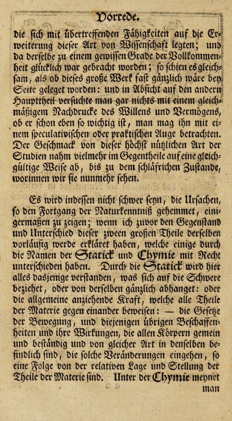 IDotrceöe* ' 1 ■%.' . . - ' ' *• ■ *&gt; t)ic ftcf) mit übertreffenben §ahtg|eüe»i auf b(e ©r*i Weiterung Diefer 9lrt bon Söijfenfchaft legten; unb Da berfelbe 51t einem gewiffen©rabe berSSollfommew heit gltnflid) mar gebracht worben; fo fduen e3 gleich# fam, alö ob biefe3 große 2Berf faß gänzlich wate bet; ©eite geleget worben: unb in 2lbftd)t auf ben anbent Jjpaupttfjeil oetfudjte man gar -nichts mit einem gleid)* madigem 3?achbrucfe beS $83illen3 unb SßermogetW, ob er fd)on eben fo wichtig iß / man mag ihn mit ei# nem fpeculatibifdjen ober praftifdjett Sluge betrachten. Ser ©efchmad? bon btefer fjhdjfl nu^lidten Strt ber ©tubien nahm bielmehrim©egenthetleaufeittegfeid)-' gültige SBeife ab, bis ju bem fd;lafrid;en Sujtanbe, worinnen wir fte nunmehr fehett. ©3 wirb tnbejfen nicht fchwer feptt, bie Urfachen, fo ben Fortgang ber Sßaturfenntniß gehemmet, eini¬ germaßen ju geigen; wenn ich juoor ben ©egenflanb unb Unterfdjteb biefer jween großen Sheile berfelben borldußg werbe erkläret haben, wekhe einige burch bie tarnen ber 0tattc£ unb Cbymte mit 9ted)t unterfchieben hüben. Surch bie 0tflttcE wirb hier alleö baljentge berftanben, wa3 ftd) auf bie @d)wcre beziehet, ober bon berfelben ganjlid) abhanget: ober bie allgerttetne angieljenbe Äraft, weldje alle $fjtife ber Materie gegen einanber bewetfen: — bie ©efe|e ber Bewegung, unb biejenigen übrigen 55efdjaffen= heiten unb ihre SBirfungen, bie allen Körpern gemein unb beffdnbig unb bon gleicher Slrt in benfelben be= ftttbltd) fttib, bie foldte SSerdttberungen eingehen, fo eine §olge bon ber relatiben Sage unb Stellung ber $h«le ber SDtaterie finb. Unter ber mepnet ' man