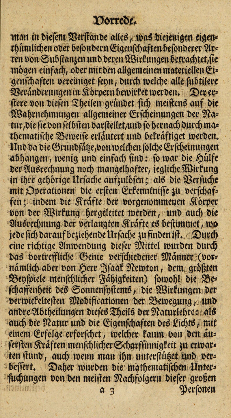 man ttt cteicnt SBerftanbc alle!, mal metimgat eigen* mögen einfach, ober mit ben allgemeinen materiellen (Si= genfehaften bereiniget fepn, burdv melcbe alle fubtilere fBeednberungew in .Körpern hemirfet merbett. 2)erer» fiere bon biejött Steilen grünbet fief) mei)ten$ auf bie lEBahrnehmungen allgemeiner &lt;2rfd)ettmngen ber Na* tf&gt;ematifd)e SSemeife erläutert unb bekräftiget merben. Unb ba bie ©runbfdfe,bon melden folche (Erfdjetnungen abljangen, mentg unb einfach finb: fo mar bie Jpulfe ber Slulrechnung noch mangelhafter, jeglidje®irfung in ihre gehörige Urfadje aufjulöfen; all bie äkrfitche mit Operationen bie erfien (Erfenntniffe ju berfchaf* fen; inbem bie Ärdfte ber borgenommetjen Körper bon ber 5ötrlung hergeleitet merben, unb auch bie Ausrechnung ber ber langten Kräfte cl heftimmet, mo jebe ftch barauf be&amp;iefjenbe llrfache ju ftnben ift. (Durch eine richtige Anmenbung biefer Mittel mürben burdj bal bortrejfliche ©eilte berfdjiebener SOidnner (bor* nämlich aber bon Jperc 3faaf Ncmton, bem größten Jöepfpiele menfrf)ticfjet Sdhigkeiten) fomofjl bie 23 e* fchaffenheit bei @onnenfpjieml, bie SSBirfungett ber bermicfeltejien SNobiftcationen ber 23emegung,unb anbre Abteilungen biefel $heill berNafurlebrc: all auch bie Statur unb bie (Eigenfchaften bei £id)fl, mit einem (Erfolge erforfdjet, meldjer kaum bon ben du* ferften graften menschlicher ©ebarffmnigkeit ju ermar* tett ftunb, auch menn man ihn unter|tü|et unb ber* beffert. ©aber mürben bie mathematifchen Unter* fuchungen bon ben meinen Nachfolgern biefer großen a 3 gjerfonen